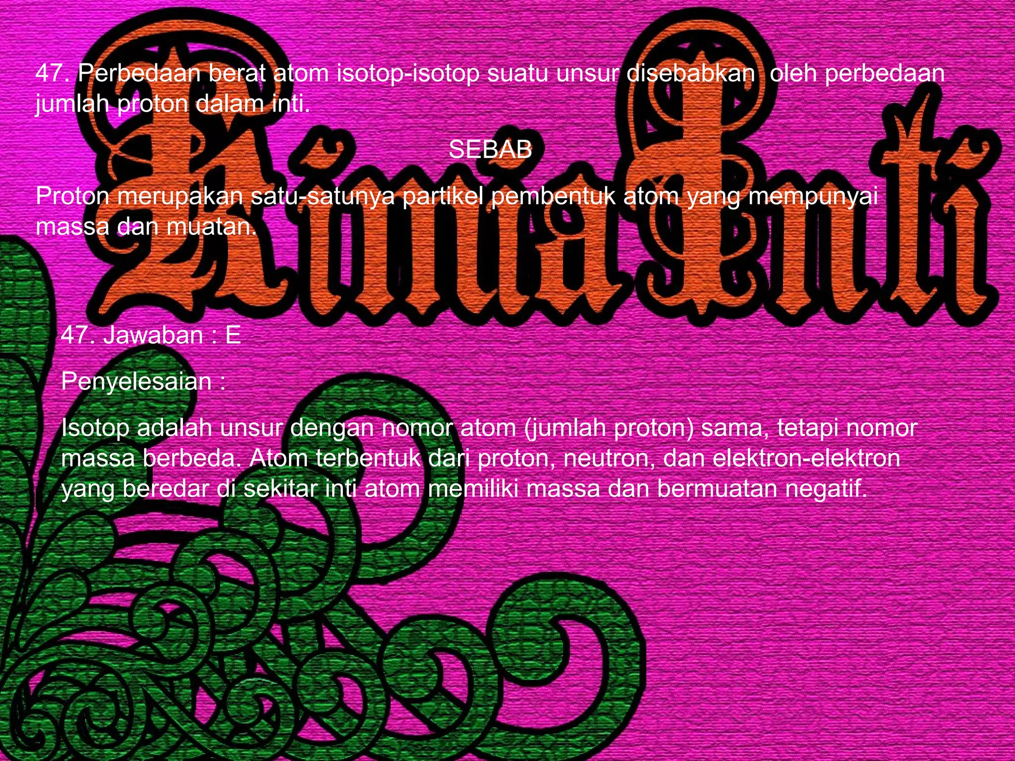 47. Perbedaan berat atom isotop-isotop suatu unsur disebabkan oleh perbedaan
jumlah proton dalam inti.
SEBAB
Proton merupakan satu-satunya partikel pembentuk atom yang mempunyai
massa dan muatan.
47. Jawaban : E
Penyelesaian :
Isotop adalah unsur dengan nomor atom (jumlah proton) sama, tetapi nomor
massa berbeda. Atom terbentuk dari proton, neutron, dan elektron-elektron
yang beredar di sekitar inti atom memiliki massa dan bermuatan negatif.
 