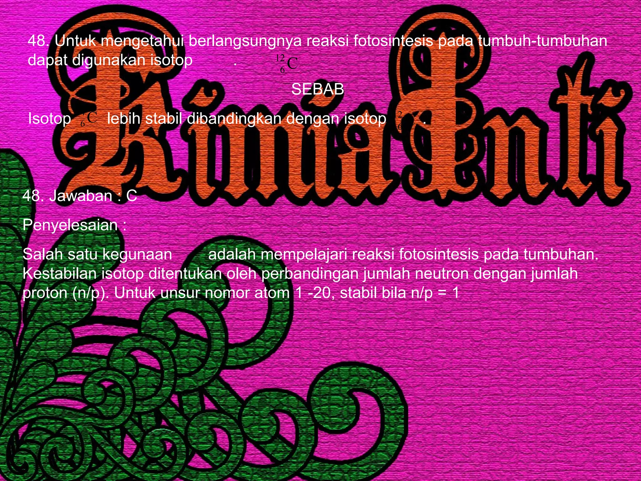 48. Untuk mengetahui berlangsungnya reaksi fotosintesis pada tumbuh-tumbuhan
dapat digunakan isotop .
SEBAB
Isotop lebih stabil dibandingkan dengan isotop .
C12
6
C14
6 C12
6
48. Jawaban : C
Penyelesaian :
Salah satu kegunaan adalah mempelajari reaksi fotosintesis pada tumbuhan.
Kestabilan isotop ditentukan oleh perbandingan jumlah neutron dengan jumlah
proton (n/p). Untuk unsur nomor atom 1 -20, stabil bila n/p = 1
 