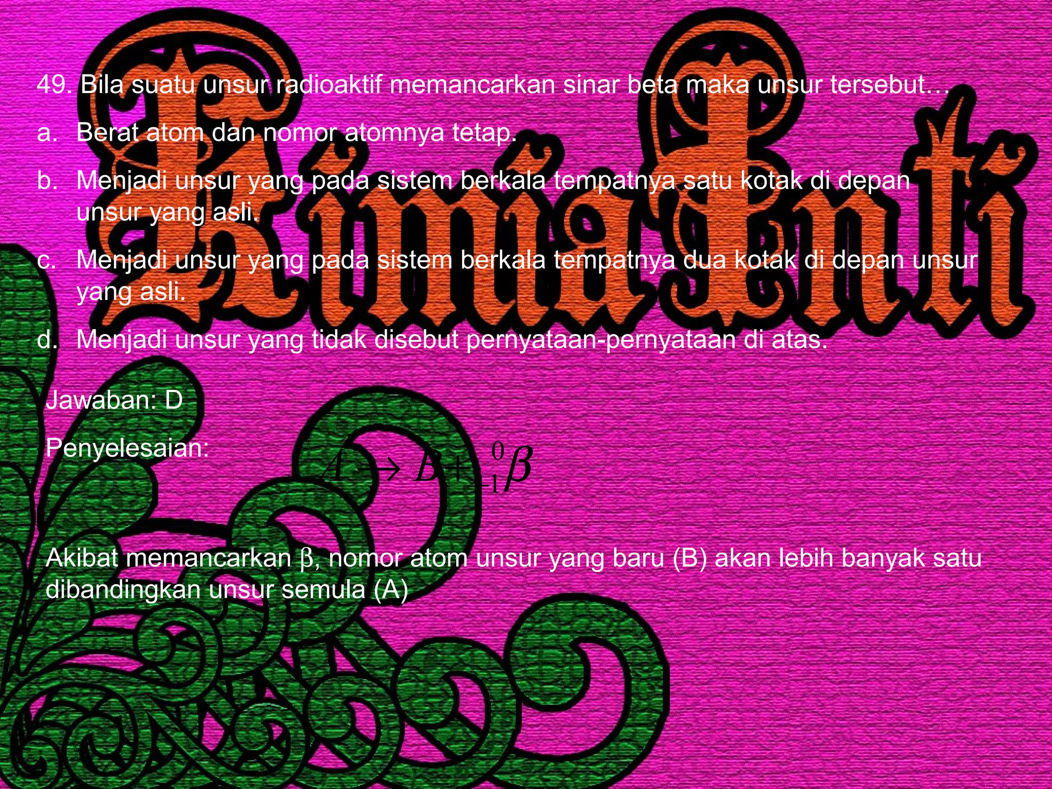49. Bila suatu unsur radioaktif memancarkan sinar beta maka unsur tersebut…
a. Berat atom dan nomor atomnya tetap.
b. Menjadi unsur yang pada sistem berkala tempatnya satu kotak di depan
unsur yang asli.
c. Menjadi unsur yang pada sistem berkala tempatnya dua kotak di depan unsur
yang asli.
d. Menjadi unsur yang tidak disebut pernyataan-pernyataan di atas.
Jawaban: D
Penyelesaian:
β0
1−+→ BA
Akibat memancarkan β, nomor atom unsur yang baru (B) akan lebih banyak satu
dibandingkan unsur semula (A)
 