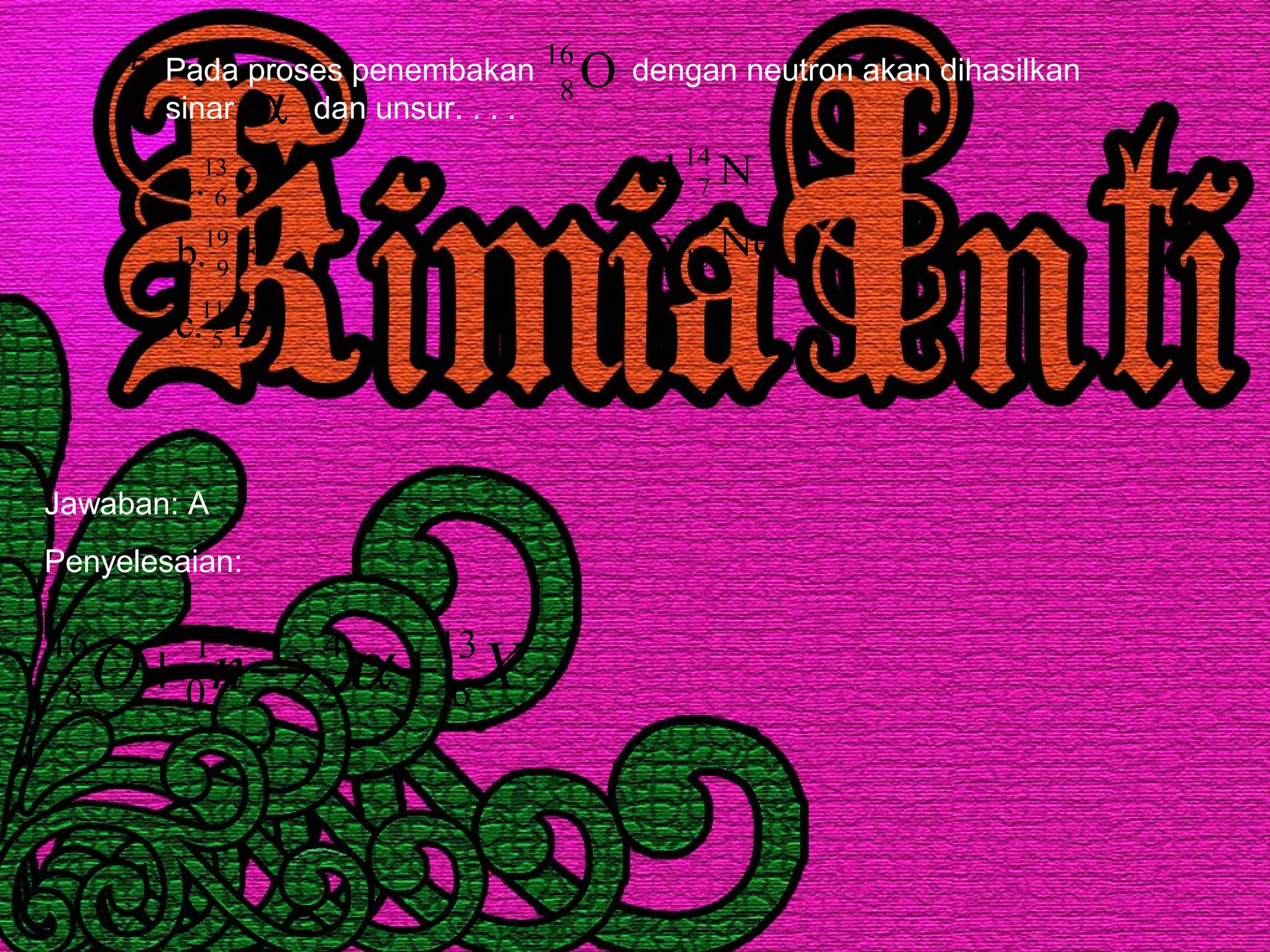 5. Pada proses penembakan dengan neutron akan dihasilkan
sinar dan unsur. . . .
O16
8
B.c
F.b
C.a
11
5
19
9
13
6
Ne.e
N.d
20
10
14
7
α
Jawaban: A
Penyelesaian:
XnO 13
6
4
2
1
0
16
8 +→+ α
 