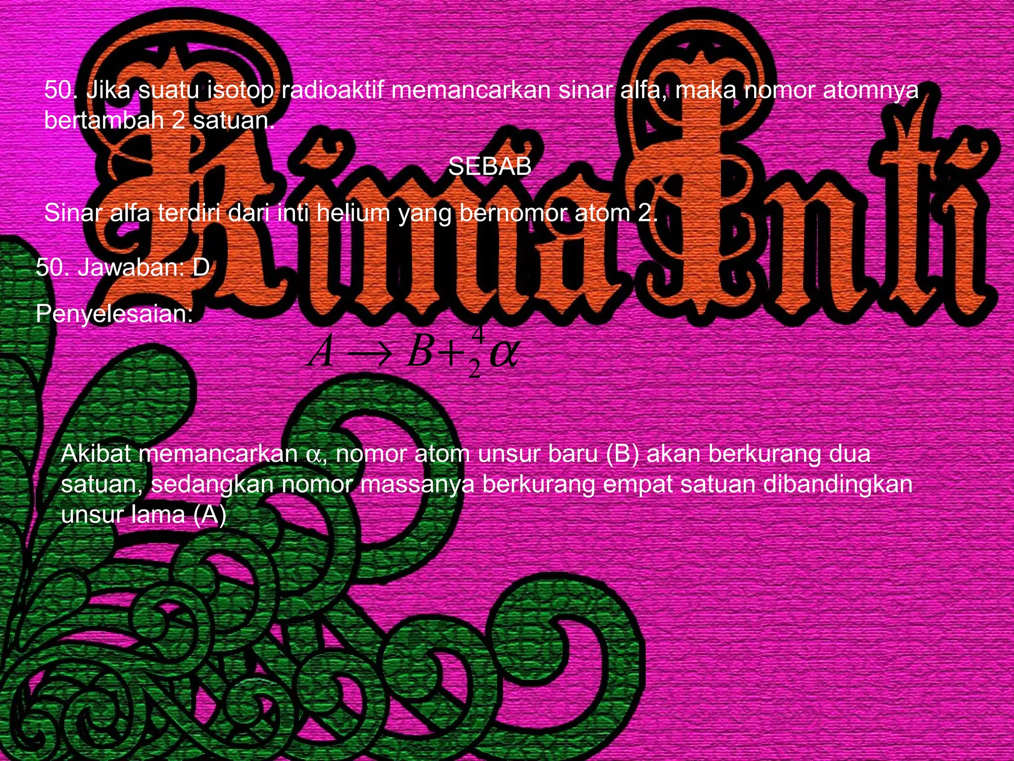 50. Jika suatu isotop radioaktif memancarkan sinar alfa, maka nomor atomnya
bertambah 2 satuan.
SEBAB
Sinar alfa terdiri dari inti helium yang bernomor atom 2.
50. Jawaban: D
Penyelesaian:
α4
2+→ BA
Akibat memancarkan α, nomor atom unsur baru (B) akan berkurang dua
satuan, sedangkan nomor massanya berkurang empat satuan dibandingkan
unsur lama (A)
 