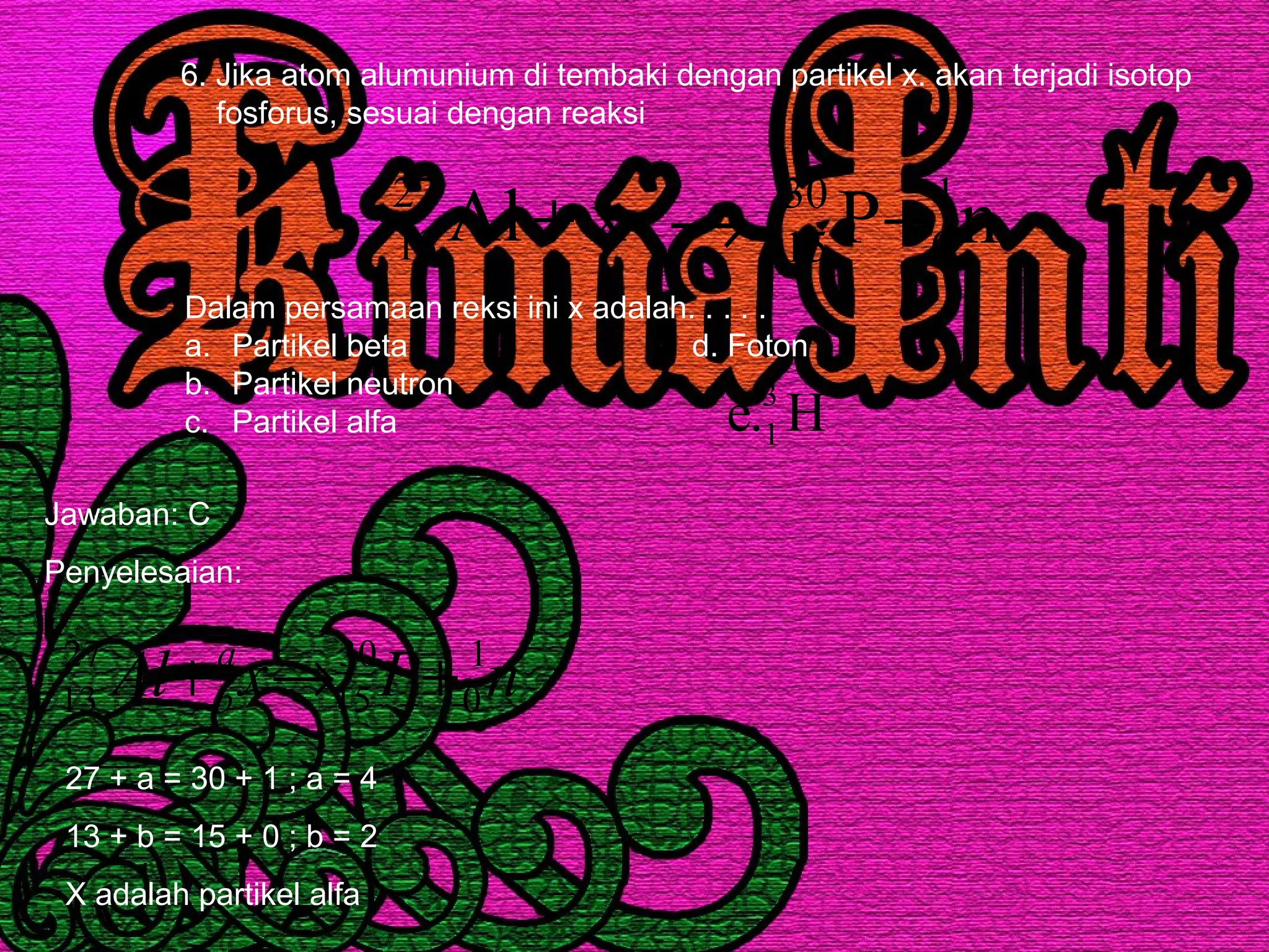 6. Jika atom alumunium di tembaki dengan partikel x. akan terjadi isotop
fosforus, sesuai dengan reaksi
xAl27
13 + nP 1
0
30
15 +→
Dalam persamaan reksi ini x adalah. . . . .
a. Partikel beta d. Foton
b. Partikel neutron
c. Partikel alfa H.e 3
1
Jawaban: C
Penyelesaian:
nPxAl a
b
1
0
30
15
27
13 +→+
27 + a = 30 + 1 ; a = 4
13 + b = 15 + 0 ; b = 2
X adalah partikel alfa
 