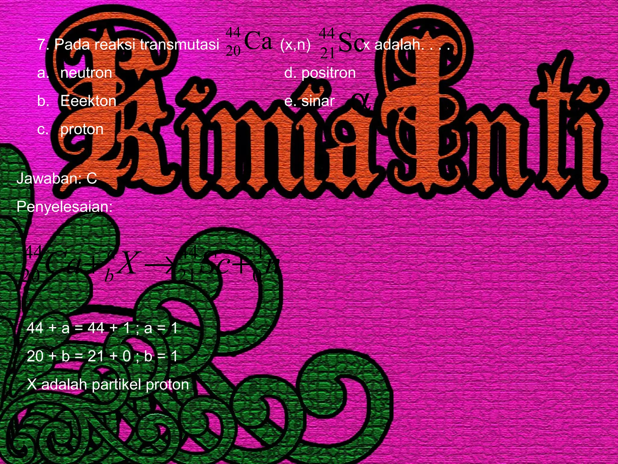 7. Pada reaksi transmutasi (x,n) .x adalah. . . .
a. neutron d. positron
b. Eeekton e. sinar
c. proton
Ca44
20 Sc44
21
α
Jawaban: C
Penyelesaian:
nScXCa a
b
1
0
44
21
44
20 +→+
44 + a = 44 + 1 ; a = 1
20 + b = 21 + 0 ; b = 1
X adalah partikel proton
 