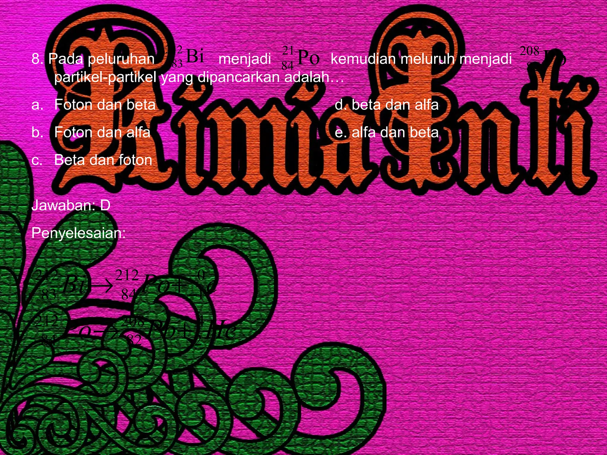8. Pada peluruhan menjadi kemudian meluruh menjadi
partikel-partikel yang dipancarkan adalah…
a. Foton dan beta d. beta dan alfa
b. Foton dan alfa e. alfa dan beta
c. Beta dan foton
Bi212
83 Po21
84 Pb208
82
Jawaban: D
Penyelesaian:
HePbPo
ePoBi
4
2
208
82
212
84
0
1
212
84
212
83
+→
+→ −
 