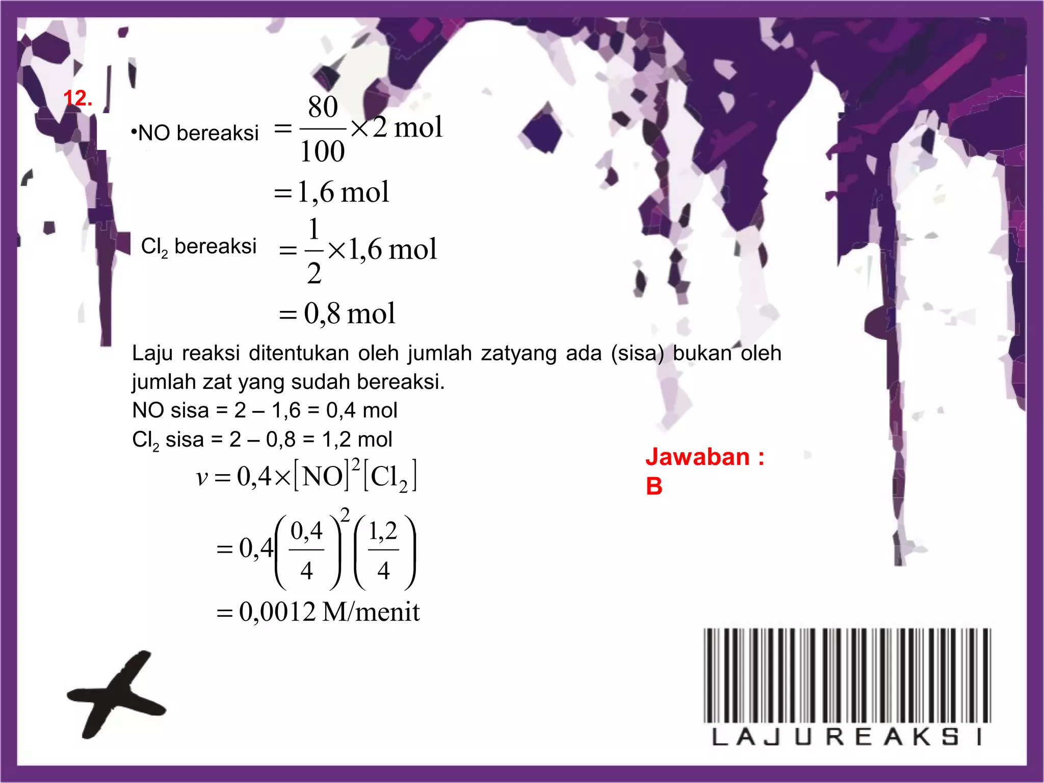 12.
Jawaban :
B
•NO bereaksi
Cl2 bereaksi
Laju reaksi ditentukan oleh jumlah zatyang ada (sisa) bukan oleh
jumlah zat yang sudah bereaksi.
NO sisa = 2 – 1,6 = 0,4 mol
Cl2 sisa = 2 – 0,8 = 1,2 mol
mol1,6
mol2
100
80
=
×=
mol8,0
mol6,1
2
1
=
×=
[ ] [ ]
M/menit0012,0
4,0
ClNO4,0
4
2,1
4
4,0
2
2
2
=












=
×=v
 