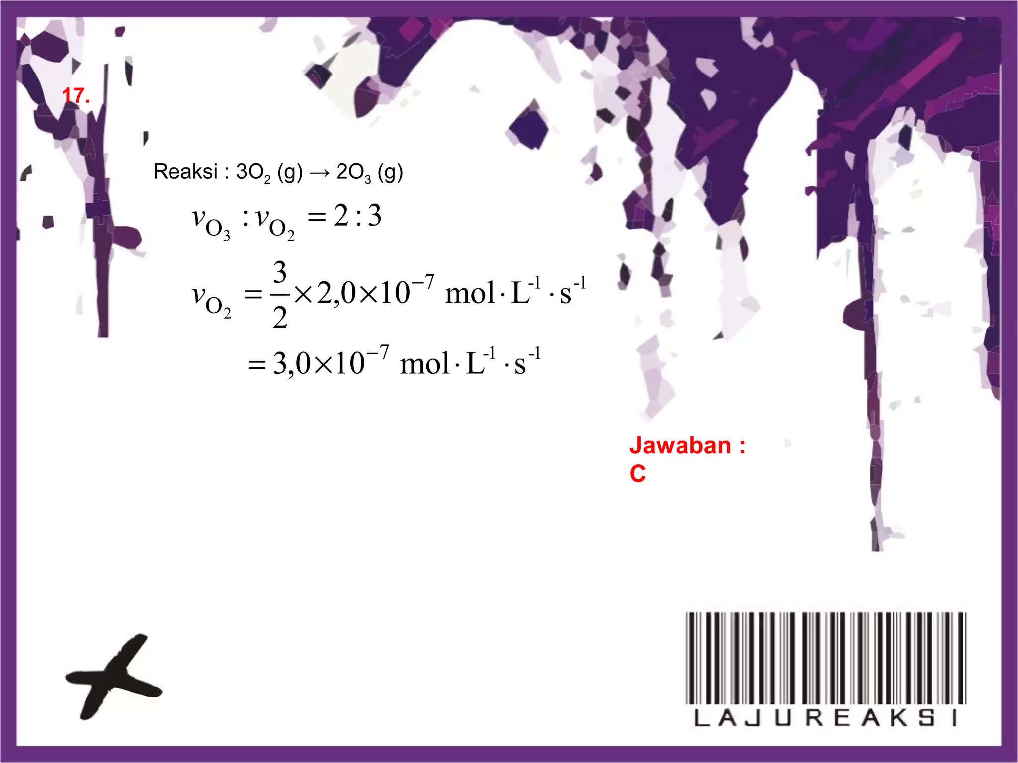 17.
Jawaban :
C
Reaksi : 3O2 (g) → 2O3 (g)
1-1-
1-1-
sLmol100,3
sLmol100,2
2
3
3:2:
7
7
2
23
O
OO
⋅⋅×=
⋅⋅××=
=
−
−
v
vv
 