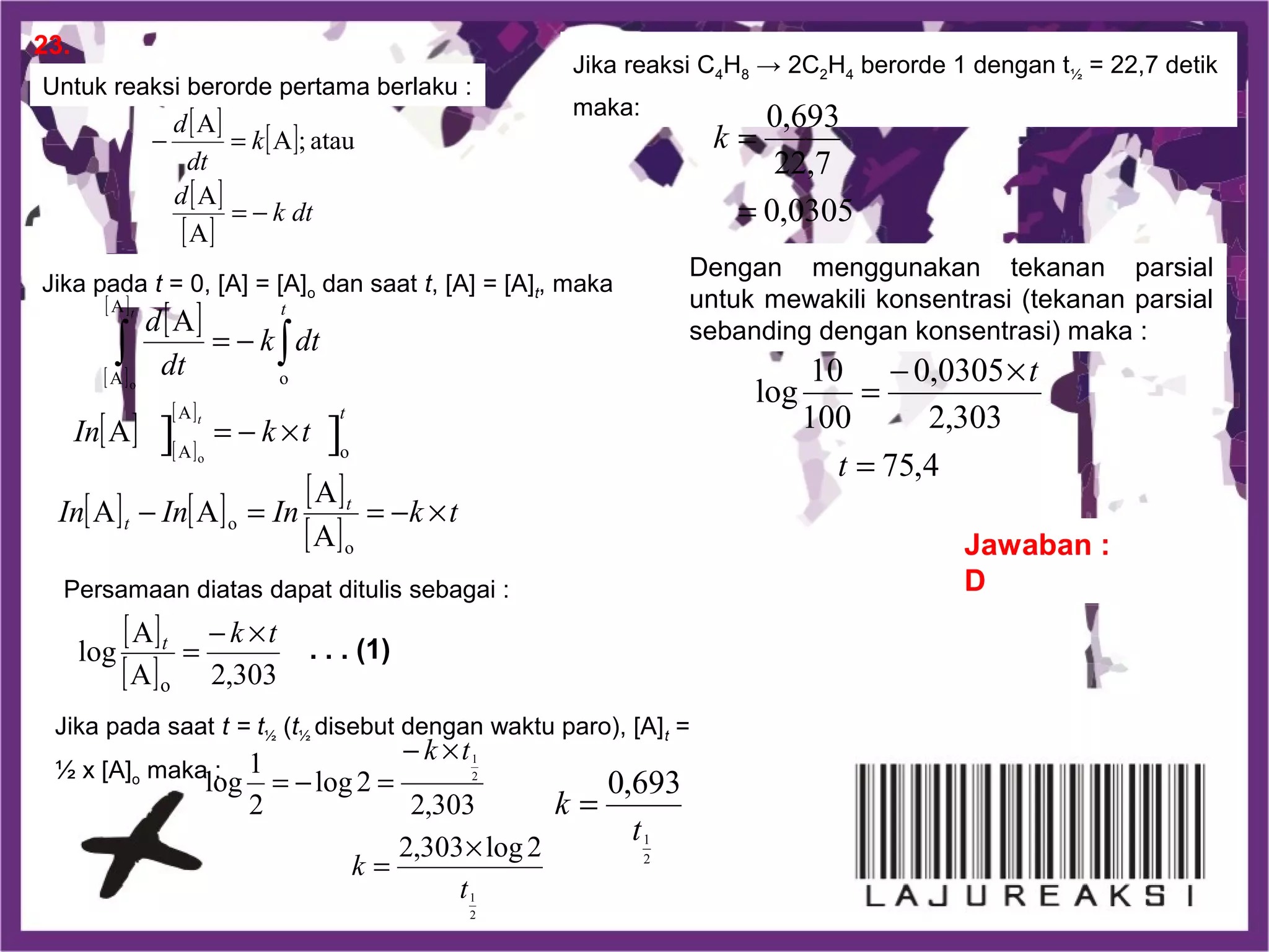 2
1
2
1
2log303,2
303,2
2log
2
1
log
t
k
tk
×
=
×−
=−=
23.
Jawaban :
D
Untuk reaksi berorde pertama berlaku :
Jika pada t = 0, [A] = [A]o dan saat t, [A] = [A]t, maka
Persamaan diatas dapat ditulis sebagai :
Jika pada saat t = t½ (t½ disebut dengan waktu paro), [A]t =
½ x [A]o maka :
Jika reaksi C4H8 → 2C2H4 berorde 1 dengan t½ = 22,7 detik
maka:
Dengan menggunakan tekanan parsial
untuk mewakili konsentrasi (tekanan parsial
sebanding dengan konsentrasi) maka :
[ ] [ ]
[ ]
[ ]
dtk
d
k
dt
d
A
A
atau;A
A
−=
=−
[ ]
[ ]
[ ]
[ ] [ ]
[ ]
[ ] [ ] [ ]
[ ]
tkInInIn
tkIn
dtk
dt
d
t
t
t
t
t
t
×−==−
×−=
−= ∫∫
o
o
o
A
A
o
A
A
A
A
AA
A
A
]] o
o
[ ]
[ ] 303,2A
A
log
o
tkt ×−
= . . . (1)
2
1
693,0
t
k =
0305,0
7,22
693,0
=
=k
4,75
303,2
0305,0
100
10
log
=
×−
=
t
t
 