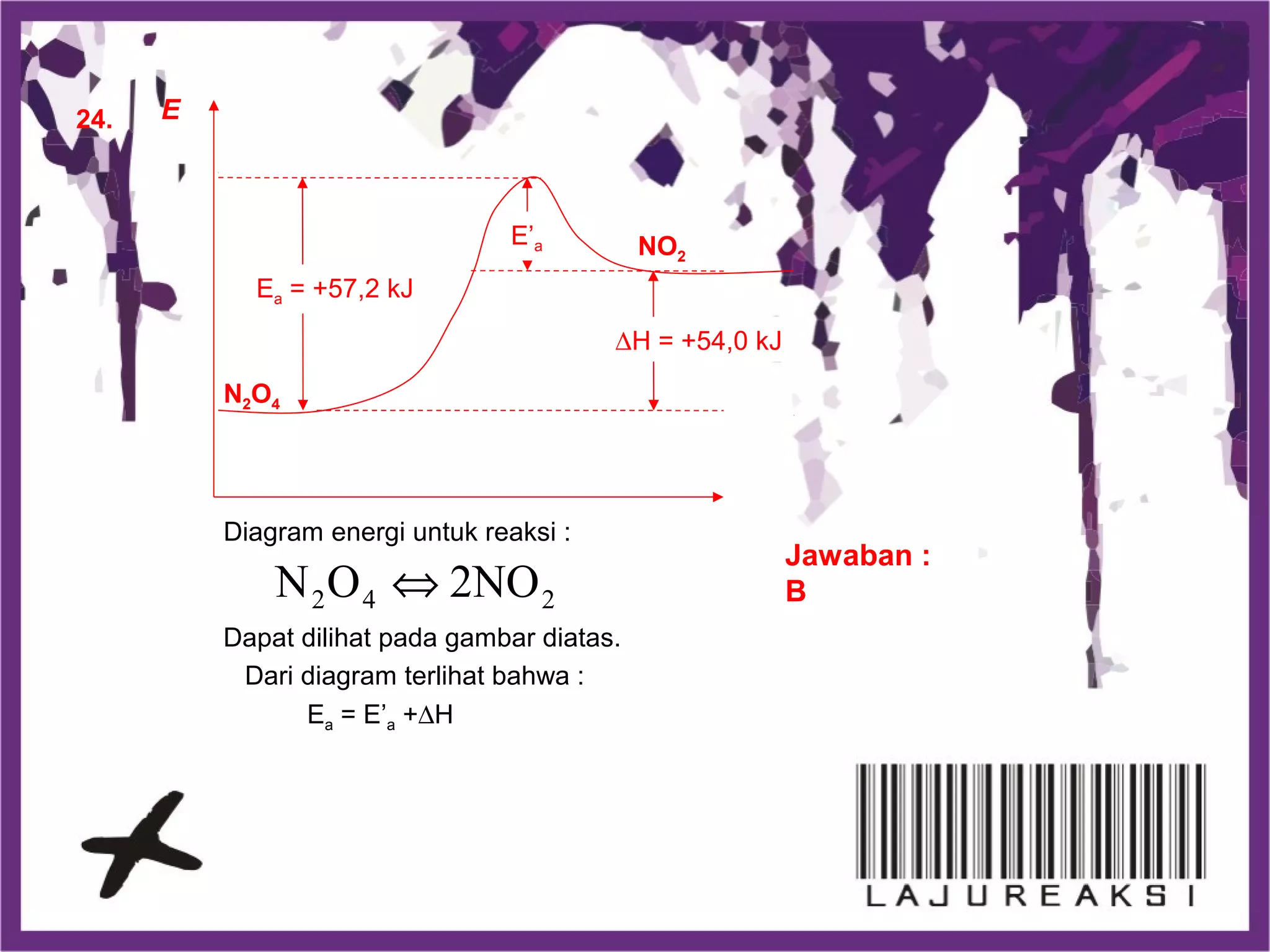 24.
Jawaban :
B
Diagram energi untuk reaksi :
Dapat dilihat pada gambar diatas.
242 2NOON ⇔
Dari diagram terlihat bahwa :
Ea = E’a +∆H
E
N2O4
Ea = +57,2 kJ
∆H = +54,0 kJ
E’a NO2
 