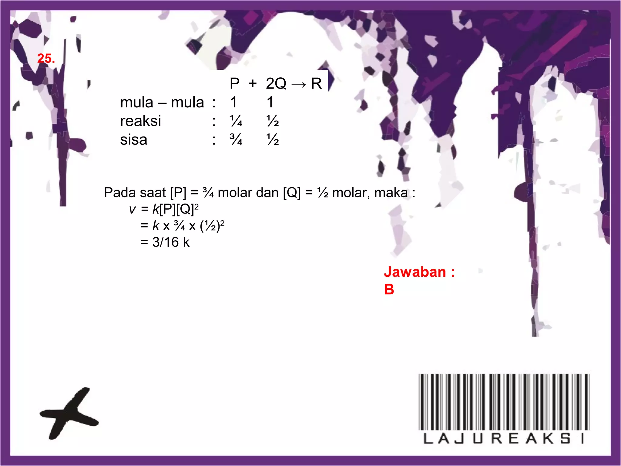 25.
Jawaban :
B
P + 2Q → R
mula – mula : 1 1
reaksi : ¼ ½
sisa : ¾ ½
Pada saat [P] = ¾ molar dan [Q] = ½ molar, maka :
v = k[P][Q]2
= k x ¾ x (½)2
= 3/16 k
 