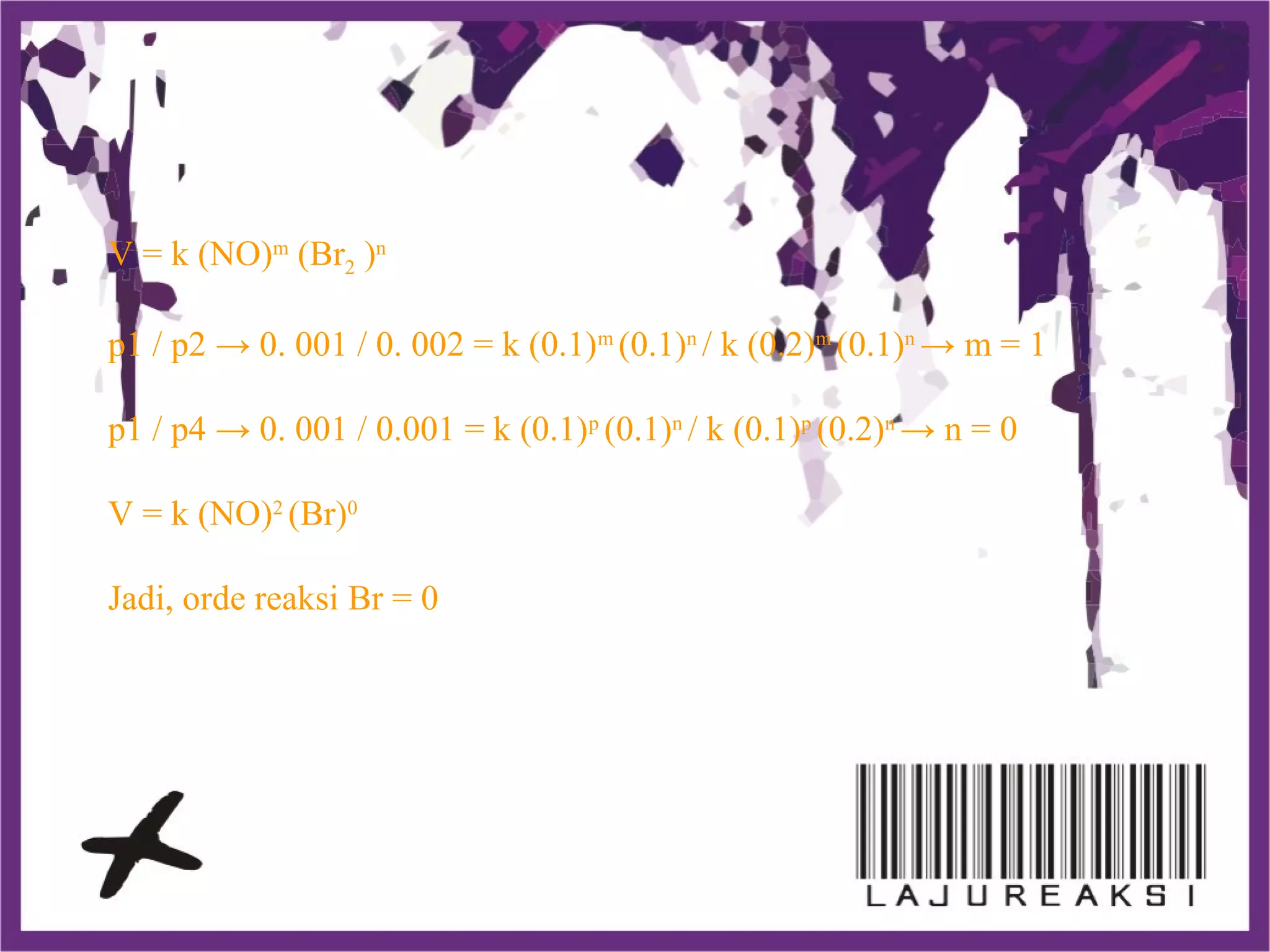 V = k (NO)m
(Br2 )n
p1 / p2 → 0. 001 / 0. 002 = k (0.1)m
(0.1)n
/ k (0.2)m
(0.1)n
→ m = 1
p1 / p4 → 0. 001 / 0.001 = k (0.1)p
(0.1)n
/ k (0.1)p
(0.2)n
→ n = 0
V = k (NO)2
(Br)0
Jadi, orde reaksi Br = 0
 