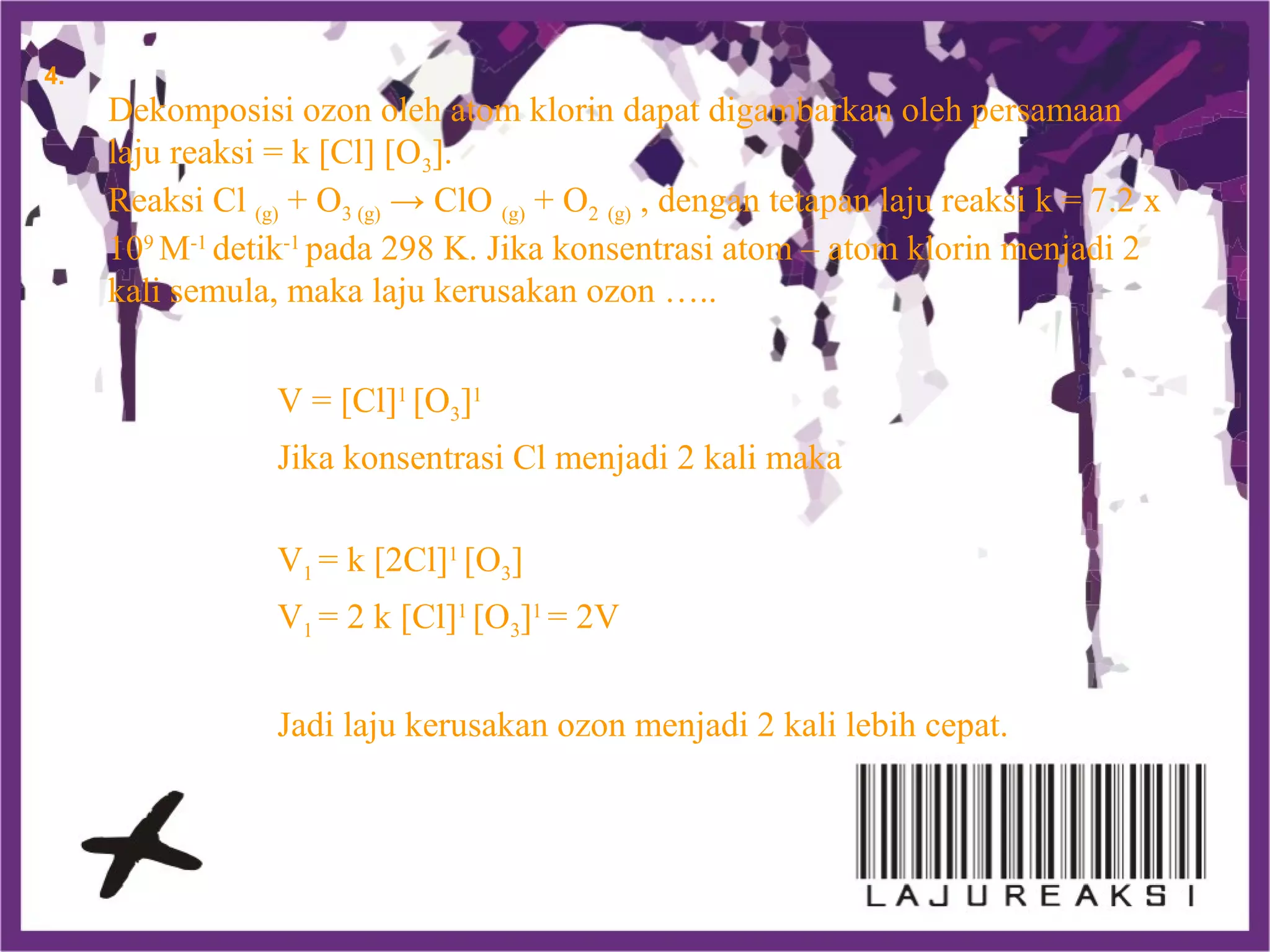 Dekomposisi ozon oleh atom klorin dapat digambarkan oleh persamaan
laju reaksi = k [Cl] [O3].
Reaksi Cl (g) + O3 (g) → ClO (g) + O2 (g) , dengan tetapan laju reaksi k = 7.2 x
109
M-1
detik-1
pada 298 K. Jika konsentrasi atom – atom klorin menjadi 2
kali semula, maka laju kerusakan ozon …..
V = [Cl]1
[O3]1
Jika konsentrasi Cl menjadi 2 kali maka
V1 = k [2Cl]1
[O3]
V1 = 2 k [Cl]1
[O3]1
= 2V
Jadi laju kerusakan ozon menjadi 2 kali lebih cepat.
4.
 
