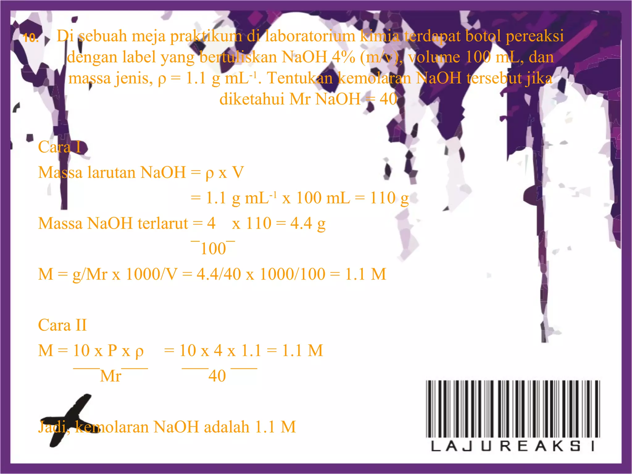 Di sebuah meja praktikum di laboratorium kimia terdapat botol pereaksi
dengan label yang bertuliskan NaOH 4% (m/v), volume 100 mL, dan
massa jenis, ρ = 1.1 g mL-1
. Tentukan kemolaran NaOH tersebut jika
diketahui Mr NaOH = 40
Cara I
Massa larutan NaOH = ρ x V
= 1.1 g mL-1
x 100 mL = 110 g
Massa NaOH terlarut = 4 x 110 = 4.4 g
¯100¯
M = g/Mr x 1000/V = 4.4/40 x 1000/100 = 1.1 M
Cara II
M = 10 x P x ρ = 10 x 4 x 1.1 = 1.1 M
¯¯¯Mr¯¯¯ ¯¯¯40 ¯¯¯
Jadi, kemolaran NaOH adalah 1.1 M
10.
 