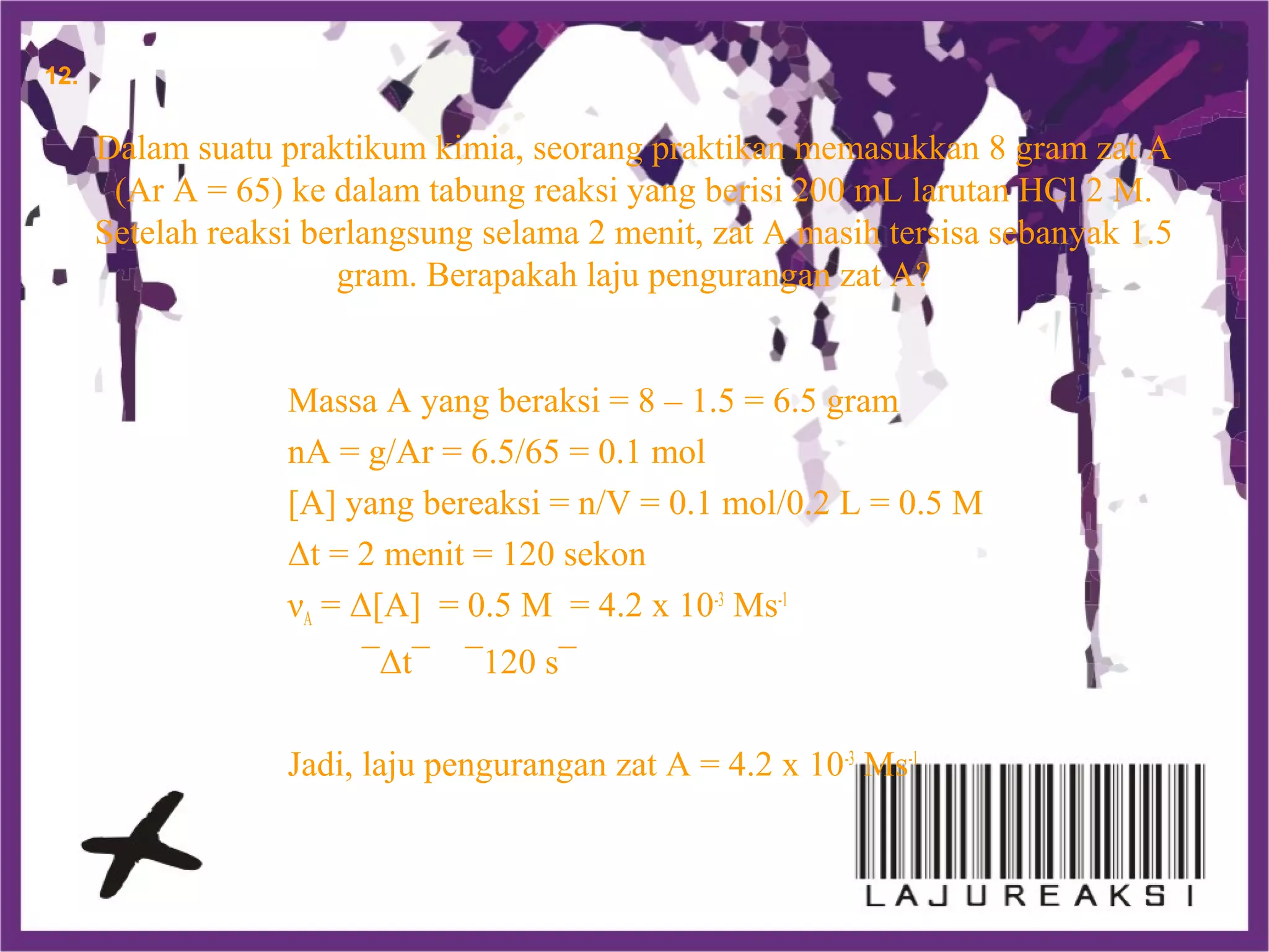 Dalam suatu praktikum kimia, seorang praktikan memasukkan 8 gram zat A
(Ar A = 65) ke dalam tabung reaksi yang berisi 200 mL larutan HCl 2 M.
Setelah reaksi berlangsung selama 2 menit, zat A masih tersisa sebanyak 1.5
gram. Berapakah laju pengurangan zat A?
Massa A yang beraksi = 8 – 1.5 = 6.5 gram
nA = g/Ar = 6.5/65 = 0.1 mol
[A] yang bereaksi = n/V = 0.1 mol/0.2 L = 0.5 M
Δt = 2 menit = 120 sekon
νA = Δ[A] = 0.5 M = 4.2 x 10-3
Ms-1
¯Δt¯ ¯120 s¯
Jadi, laju pengurangan zat A = 4.2 x 10-3
Ms-1
12.
 