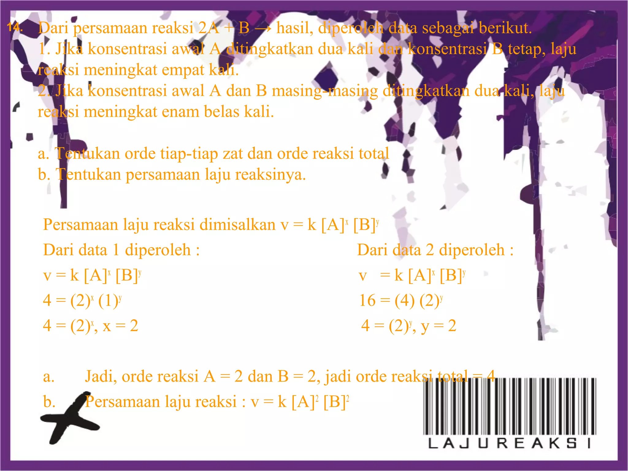 Dari persamaan reaksi 2A + B → hasil, diperoleh data sebagai berikut.
1. Jika konsentrasi awal A ditingkatkan dua kali dan konsentrasi B tetap, laju
reaksi meningkat empat kali.
2. Jika konsentrasi awal A dan B masing-masing ditingkatkan dua kali, laju
reaksi meningkat enam belas kali.
a. Tentukan orde tiap-tiap zat dan orde reaksi total
b. Tentukan persamaan laju reaksinya.
Persamaan laju reaksi dimisalkan v = k [A]x
[B]y
Dari data 1 diperoleh : Dari data 2 diperoleh :
v = k [A]x
[B]y
v = k [A]x
[B]y
4 = (2)x
(1)y
16 = (4) (2)y
4 = (2)x
, x = 2 4 = (2)y
, y = 2
a. Jadi, orde reaksi A = 2 dan B = 2, jadi orde reaksi total = 4
b. Persamaan laju reaksi : v = k [A]2
[B]2
14.
 