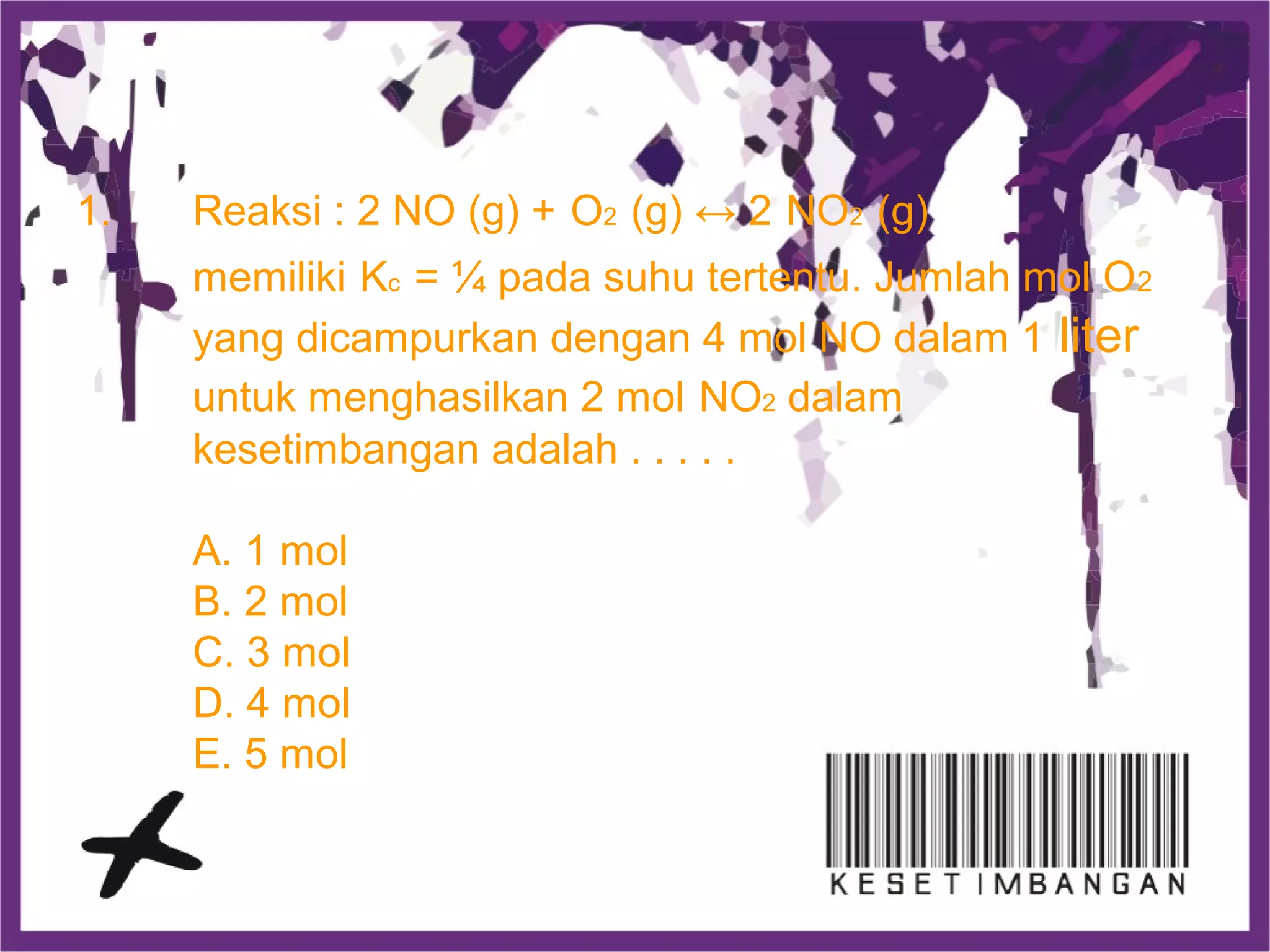 1. Reaksi : 2 NO (g) + O2 (g) ↔ 2 NO2 (g)
memiliki Kc = ¼ pada suhu tertentu. Jumlah mol O2
yang dicampurkan dengan 4 mol NO dalam 1 liter
untuk menghasilkan 2 mol NO2 dalam
kesetimbangan adalah . . . . .
A. 1 mol
B. 2 mol
C. 3 mol
D. 4 mol
E. 5 mol
 