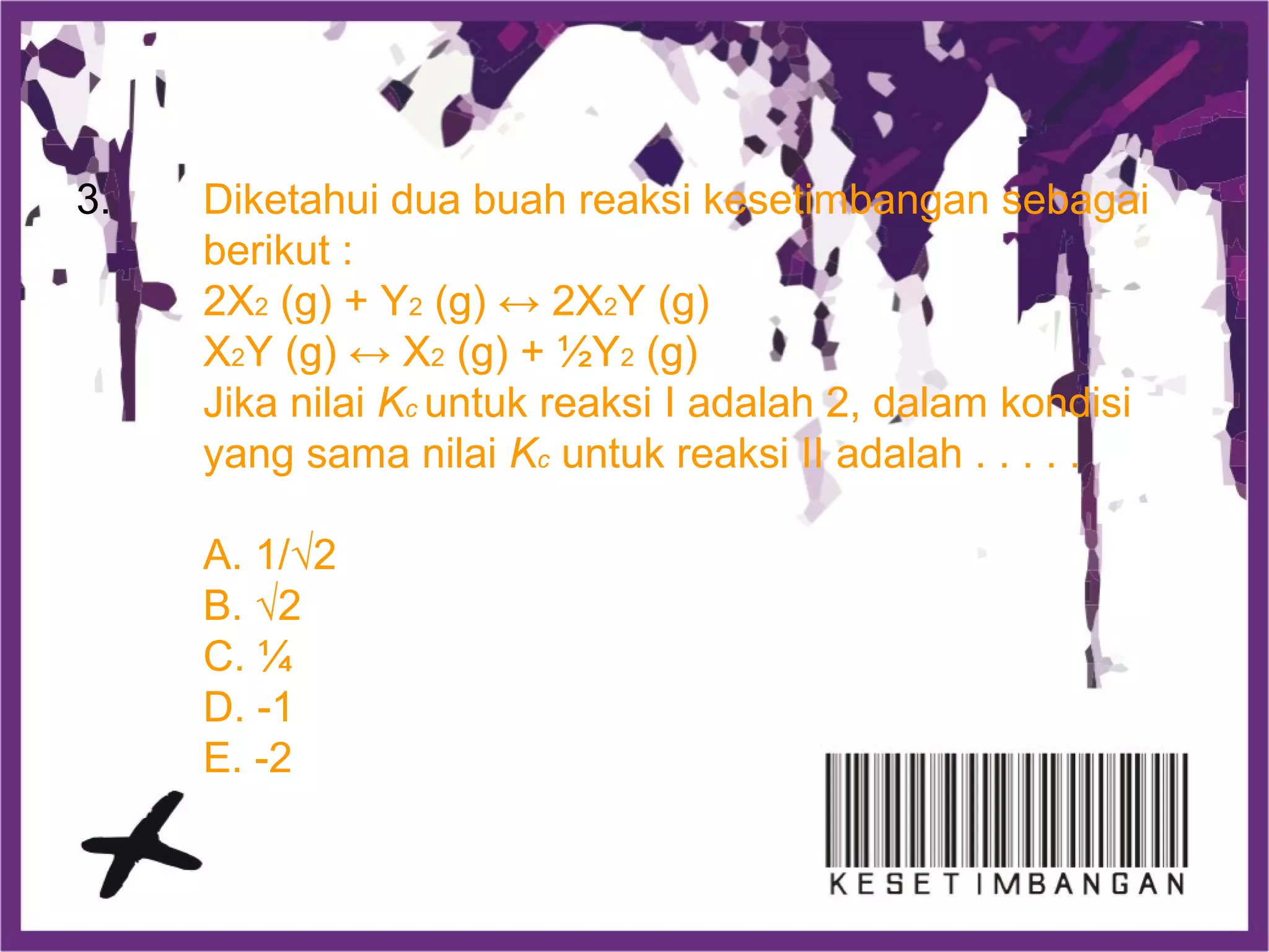 3. Diketahui dua buah reaksi kesetimbangan sebagai
berikut :
2X2 (g) + Y2 (g) ↔ 2X2Y (g)
X2Y (g) ↔ X2 (g) + ½Y2 (g)
Jika nilai Kc untuk reaksi I adalah 2, dalam kondisi
yang sama nilai Kc untuk reaksi II adalah . . . . .
A. 1/√2
B. √2
C. ¼
D. -1
E. -2
 