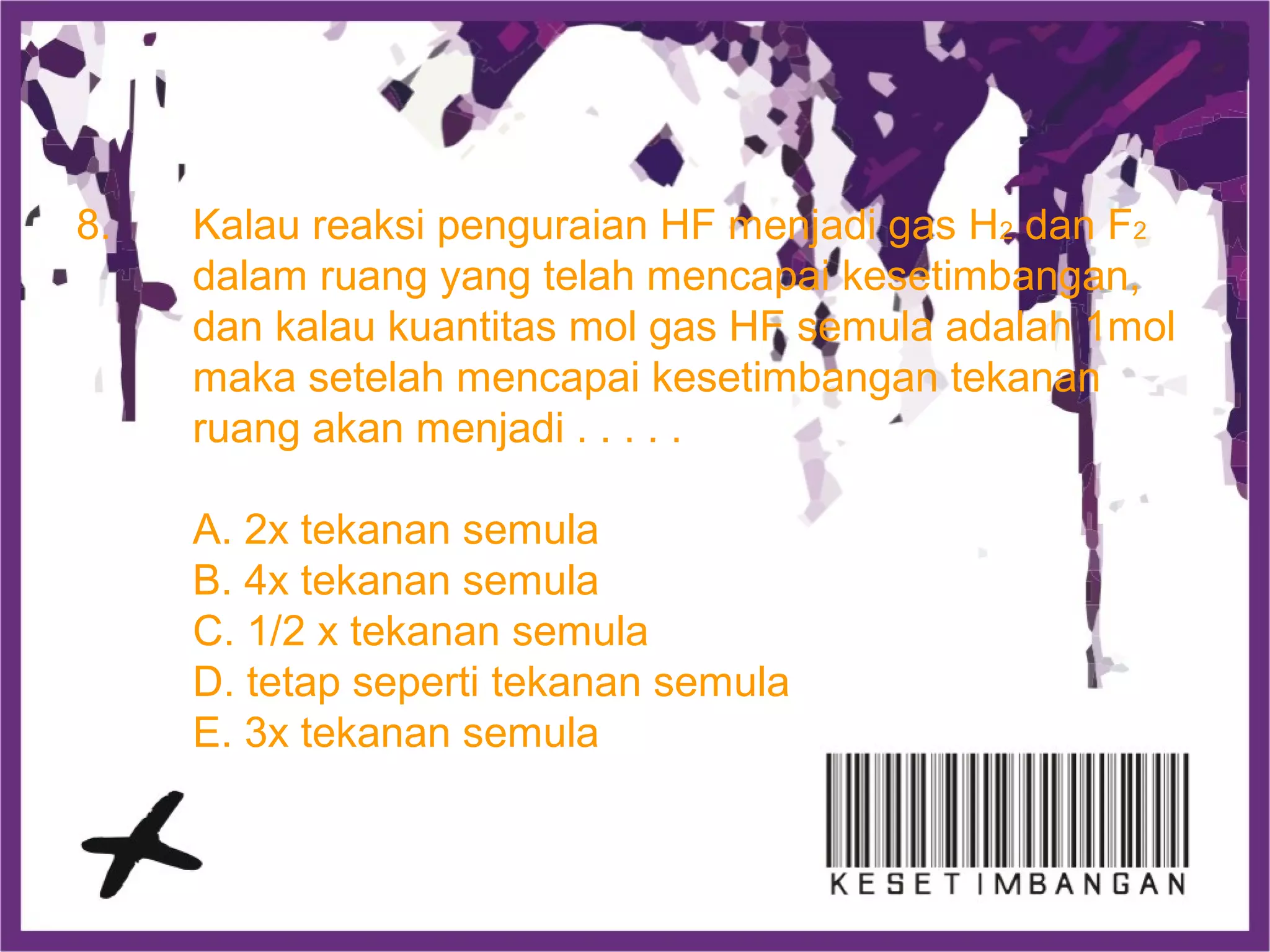 8. Kalau reaksi penguraian HF menjadi gas H2 dan F2
dalam ruang yang telah mencapai kesetimbangan,
dan kalau kuantitas mol gas HF semula adalah 1mol
maka setelah mencapai kesetimbangan tekanan
ruang akan menjadi . . . . .
A. 2x tekanan semula
B. 4x tekanan semula
C. 1/2 x tekanan semula
D. tetap seperti tekanan semula
E. 3x tekanan semula
 
