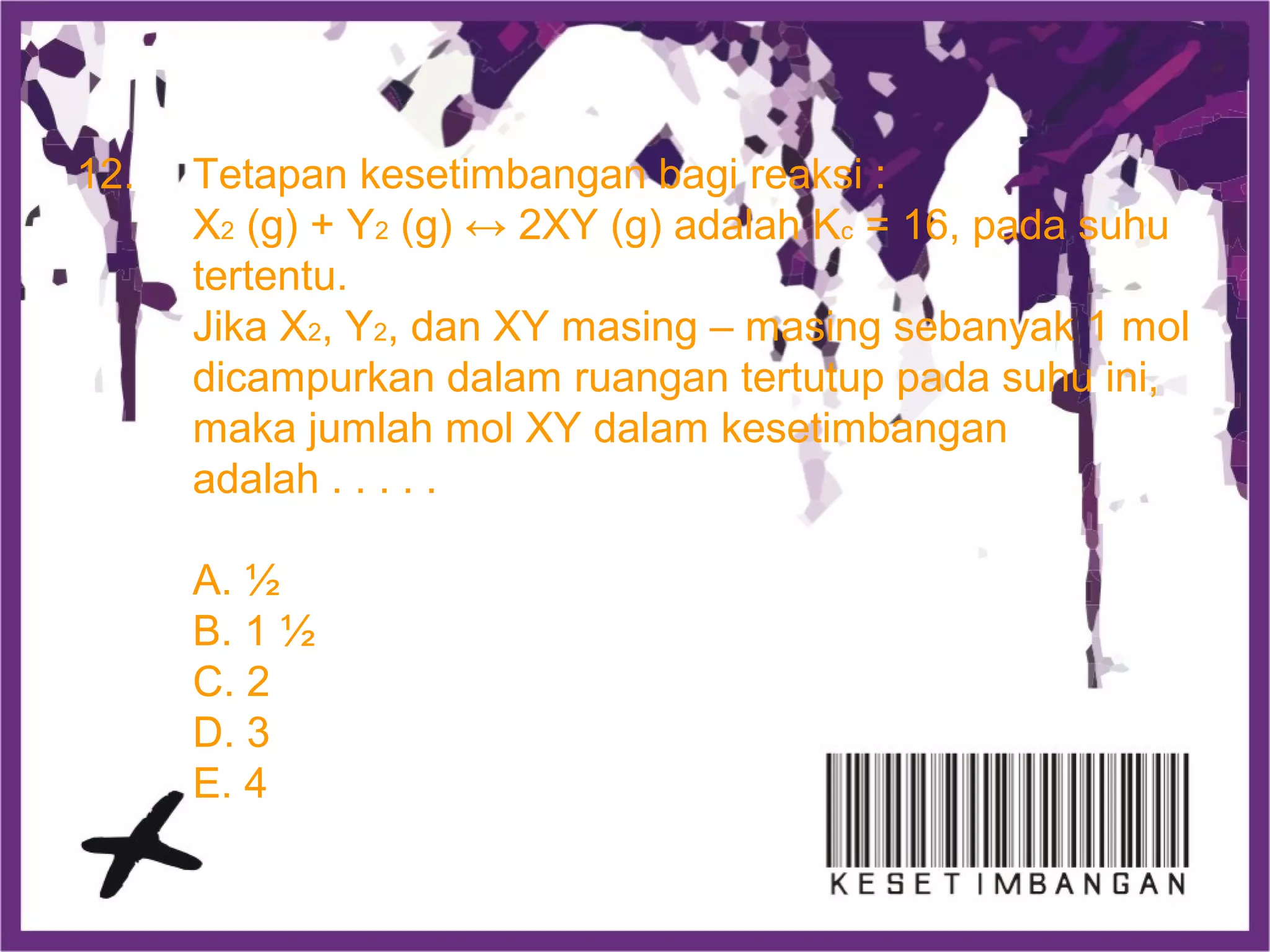 12. Tetapan kesetimbangan bagi reaksi :
X2 (g) + Y2 (g) ↔ 2XY (g) adalah Kc = 16, pada suhu
tertentu.
Jika X2, Y2, dan XY masing – masing sebanyak 1 mol
dicampurkan dalam ruangan tertutup pada suhu ini,
maka jumlah mol XY dalam kesetimbangan
adalah . . . . .
A. ½
B. 1 ½
C. 2
D. 3
E. 4
 