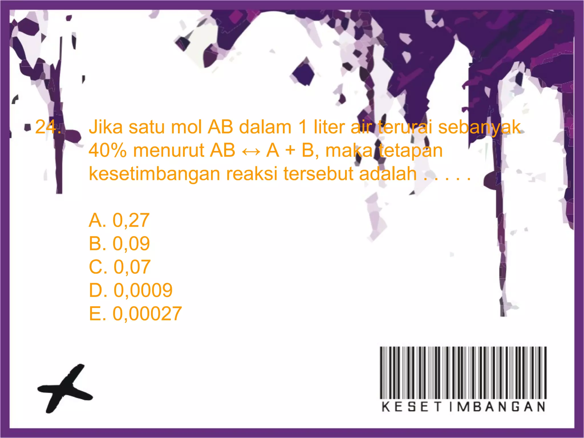 24. Jika satu mol AB dalam 1 liter air terurai sebanyak
40% menurut AB ↔ A + B, maka tetapan
kesetimbangan reaksi tersebut adalah . . . . .
A. 0,27
B. 0,09
C. 0,07
D. 0,0009
E. 0,00027
 