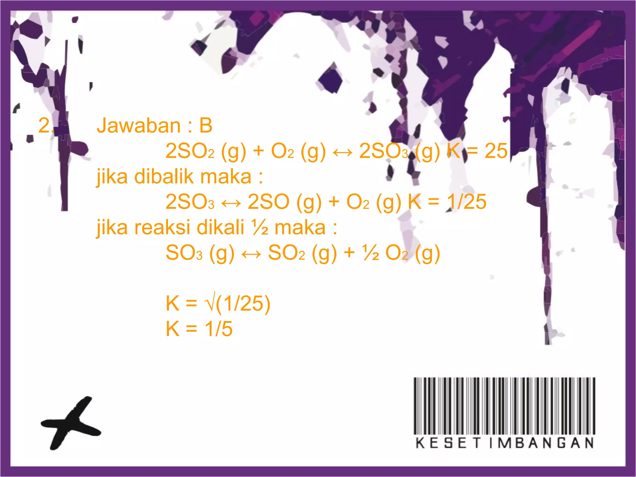 2. Jawaban : B
2SO2 (g) + O2 (g) ↔ 2SO3 (g) K = 25
jika dibalik maka :
2SO3 ↔ 2SO (g) + O2 (g) K = 1/25
jika reaksi dikali ½ maka :
SO3 (g) ↔ SO2 (g) + ½ O2 (g)
K = √(1/25)
K = 1/5
 
