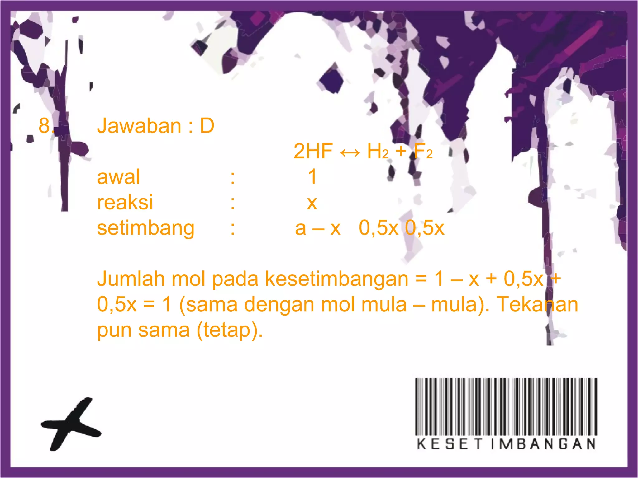 8. Jawaban : D
2HF ↔ H2 + F2
awal : 1
reaksi : x
setimbang : a – x 0,5x 0,5x
Jumlah mol pada kesetimbangan = 1 – x + 0,5x +
0,5x = 1 (sama dengan mol mula – mula). Tekanan
pun sama (tetap).
 