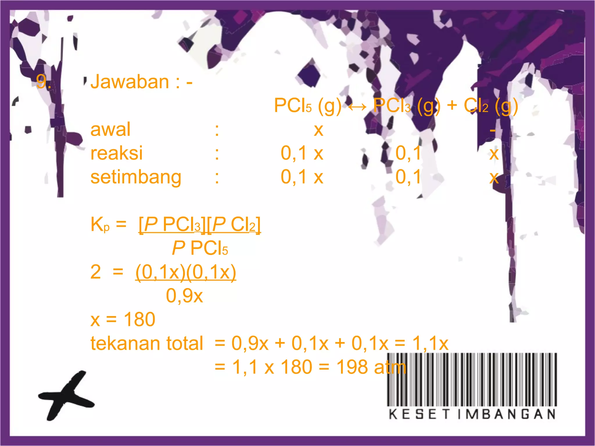 9. Jawaban : -
PCl5 (g) ↔ PCl3 (g) + Cl2 (g)
awal : x -
reaksi : 0,1 x 0,1 x
setimbang : 0,1 x 0,1 x
Kp = [P PCl3][P Cl2]
P PCl5
2 = (0,1x)(0,1x)
0,9x
x = 180
tekanan total = 0,9x + 0,1x + 0,1x = 1,1x
= 1,1 x 180 = 198 atm
 