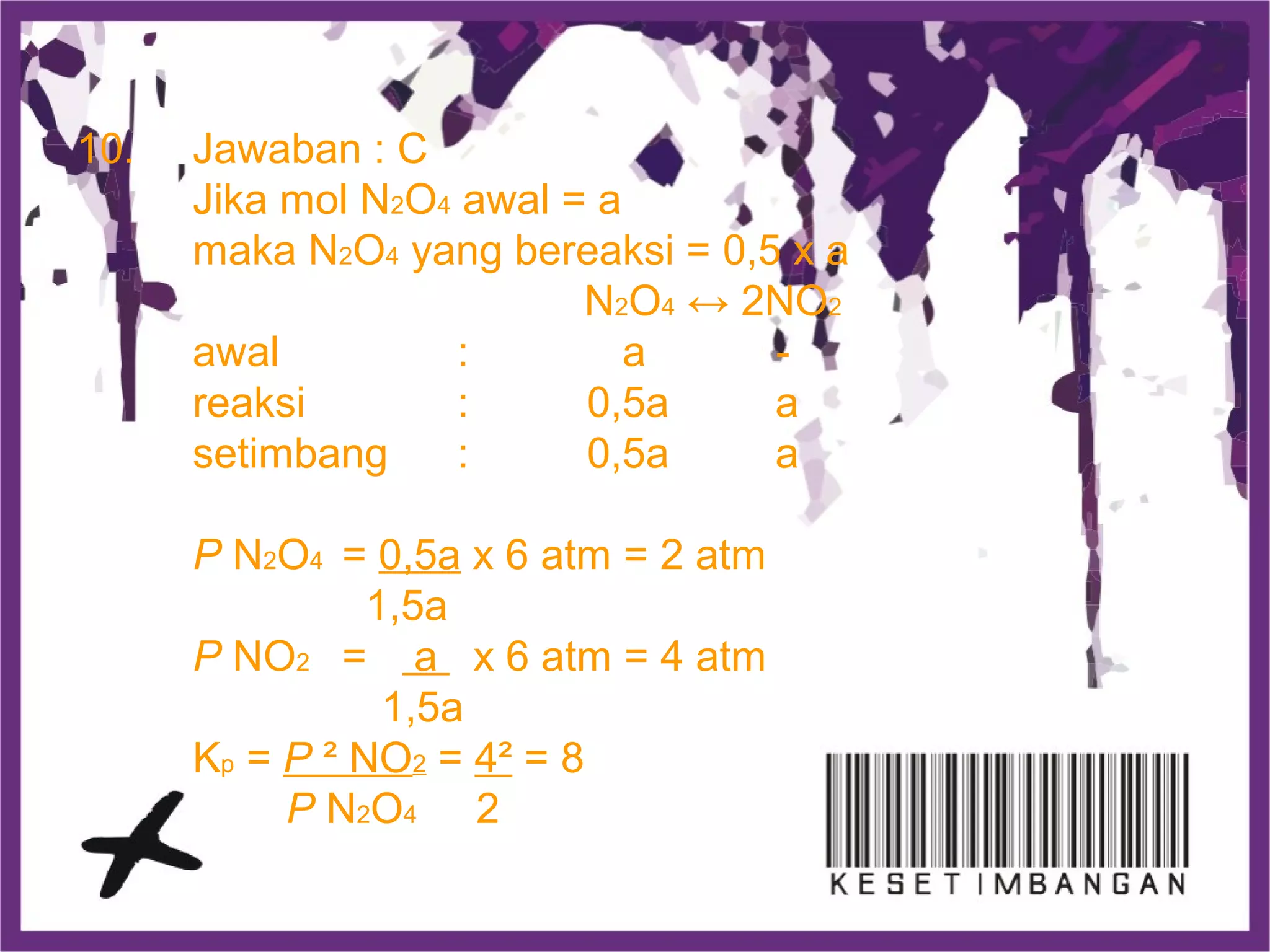 10. Jawaban : C
Jika mol N2O4 awal = a
maka N2O4 yang bereaksi = 0,5 x a
N2O4 ↔ 2NO2
awal : a -
reaksi : 0,5a a
setimbang : 0,5a a
P N2O4 = 0,5a x 6 atm = 2 atm
1,5a
P NO2 = a x 6 atm = 4 atm
1,5a
Kp = P ² NO2 = 4² = 8
P N2O4 2
 