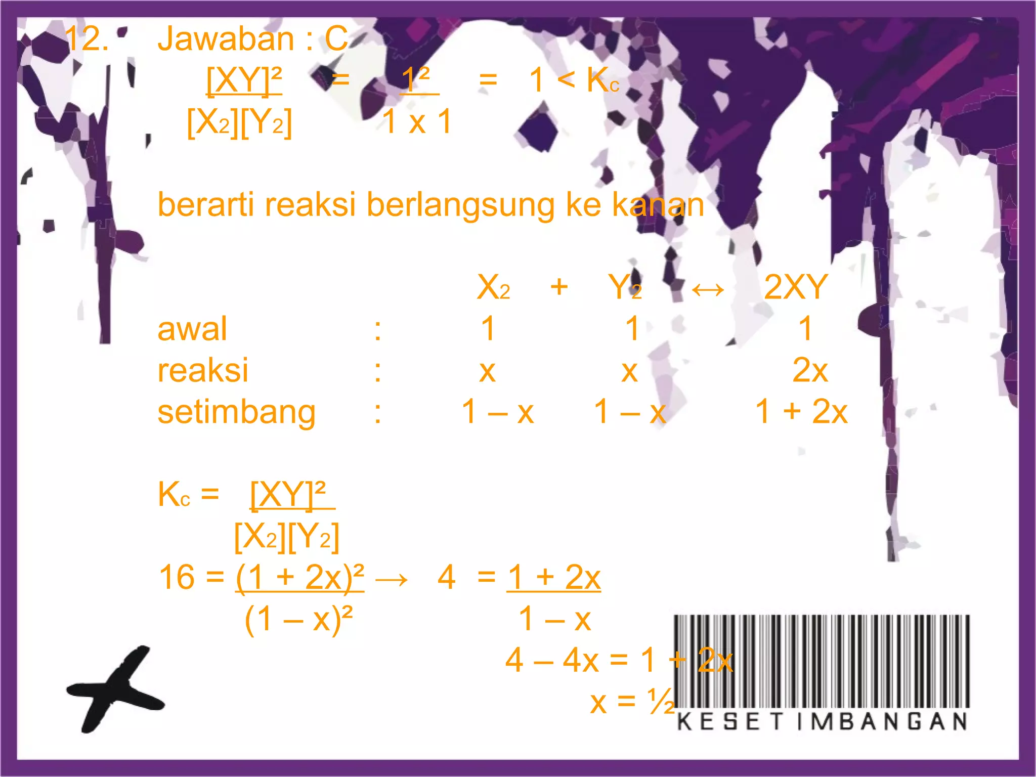 12. Jawaban : C
[XY]² = 1² = 1 < Kc
[X2][Y2] 1 x 1
berarti reaksi berlangsung ke kanan
X2 + Y2 ↔ 2XY
awal : 1 1 1
reaksi : x x 2x
setimbang : 1 – x 1 – x 1 + 2x
Kc = [XY]²
[X2][Y2]
16 = (1 + 2x)² → 4 = 1 + 2x
(1 – x)² 1 – x
4 – 4x = 1 + 2x
x = ½
 