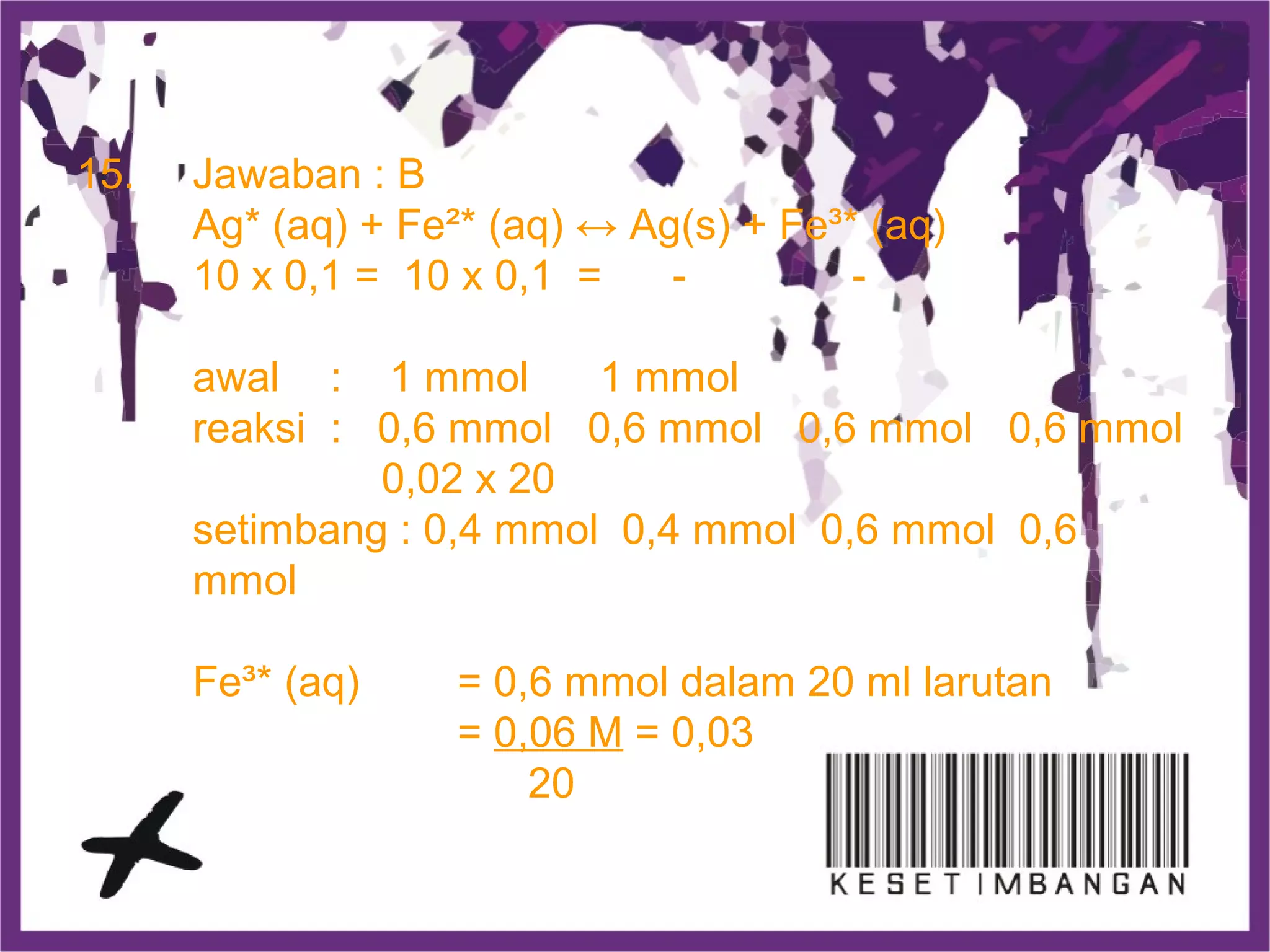 15. Jawaban : B
Ag* (aq) + Fe²* (aq) ↔ Ag(s) + Fe³* (aq)
10 x 0,1 = 10 x 0,1 = - -
awal : 1 mmol 1 mmol
reaksi : 0,6 mmol 0,6 mmol 0,6 mmol 0,6 mmol
0,02 x 20
setimbang : 0,4 mmol 0,4 mmol 0,6 mmol 0,6
mmol
Fe³* (aq) = 0,6 mmol dalam 20 ml larutan
= 0,06 M = 0,03
20
 