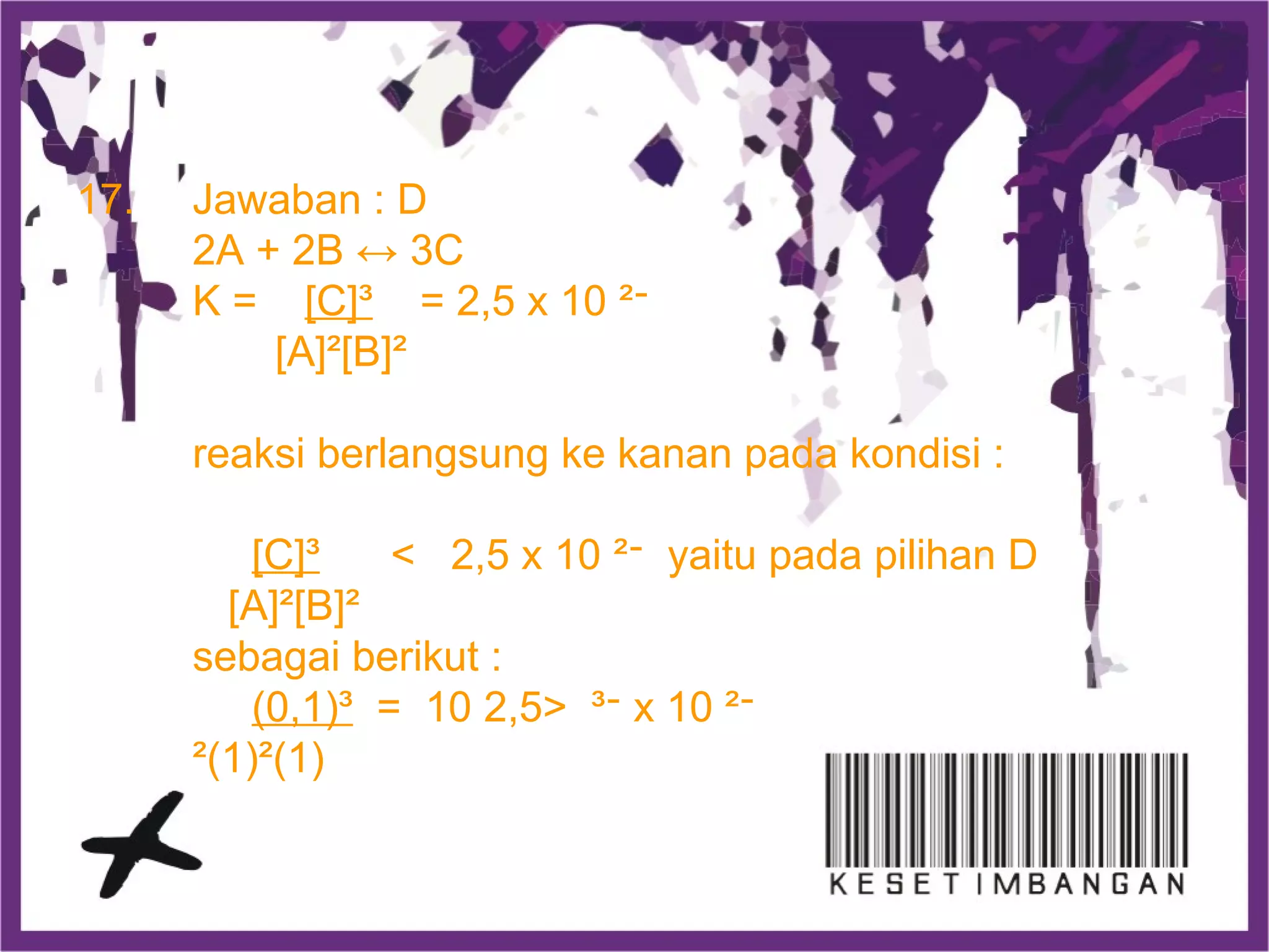 17. Jawaban : D
2A + 2B ↔ 3C
K = [C]³ = 2,5 x 10 ‫־‬²
[A]²[B]²
reaksi berlangsung ke kanan pada kondisi :
[C]³ < 2,5 x 10 ‫־‬² yaitu pada pilihan D
[A]²[B]²
sebagai berikut :
(0,1)³ = 10 ‫־‬³>2,5 x 10 ‫־‬²
)1(²)1(²
 