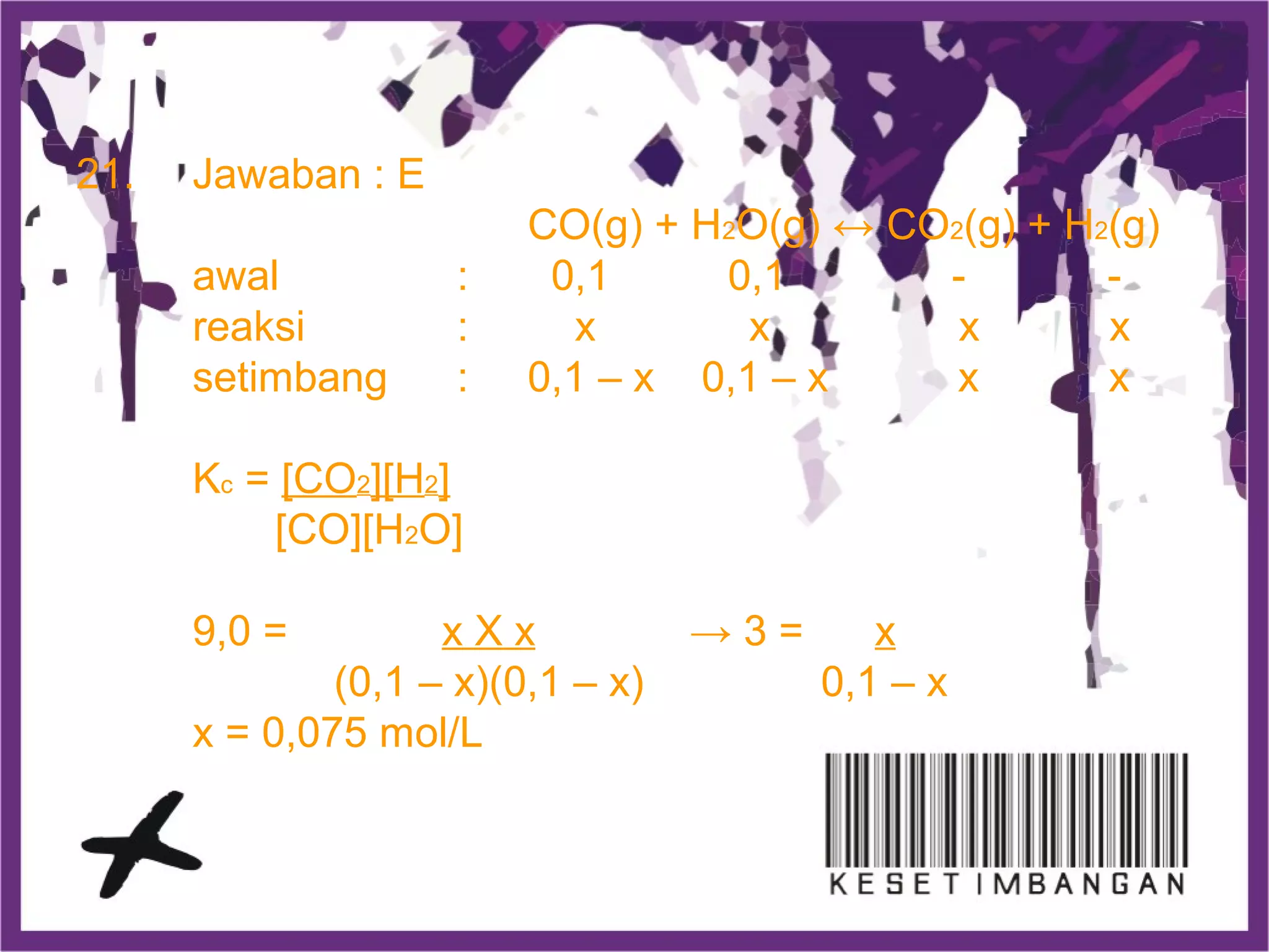 21. Jawaban : E
CO(g) + H2O(g) ↔ CO2(g) + H2(g)
awal : 0,1 0,1 - -
reaksi : x x x x
setimbang : 0,1 – x 0,1 – x x x
Kc = [CO2][H2]
[CO][H2O]
9,0 = x X x → 3 = x
(0,1 – x)(0,1 – x) 0,1 – x
x = 0,075 mol/L
 