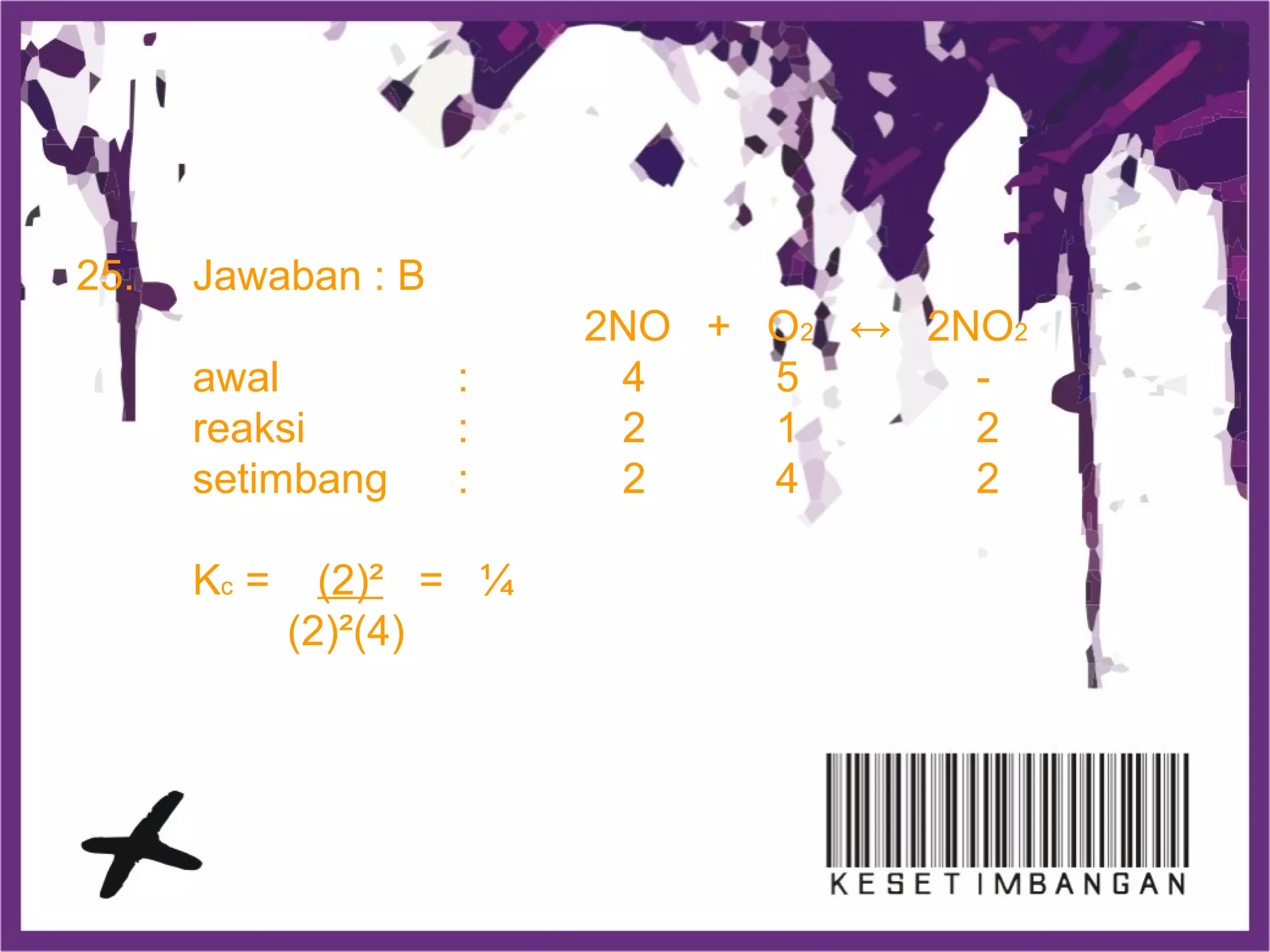 25. Jawaban : B
2NO + O2 ↔ 2NO2
awal : 4 5 -
reaksi : 2 1 2
setimbang : 2 4 2
Kc = (2)² = ¼
(2)²(4)
 