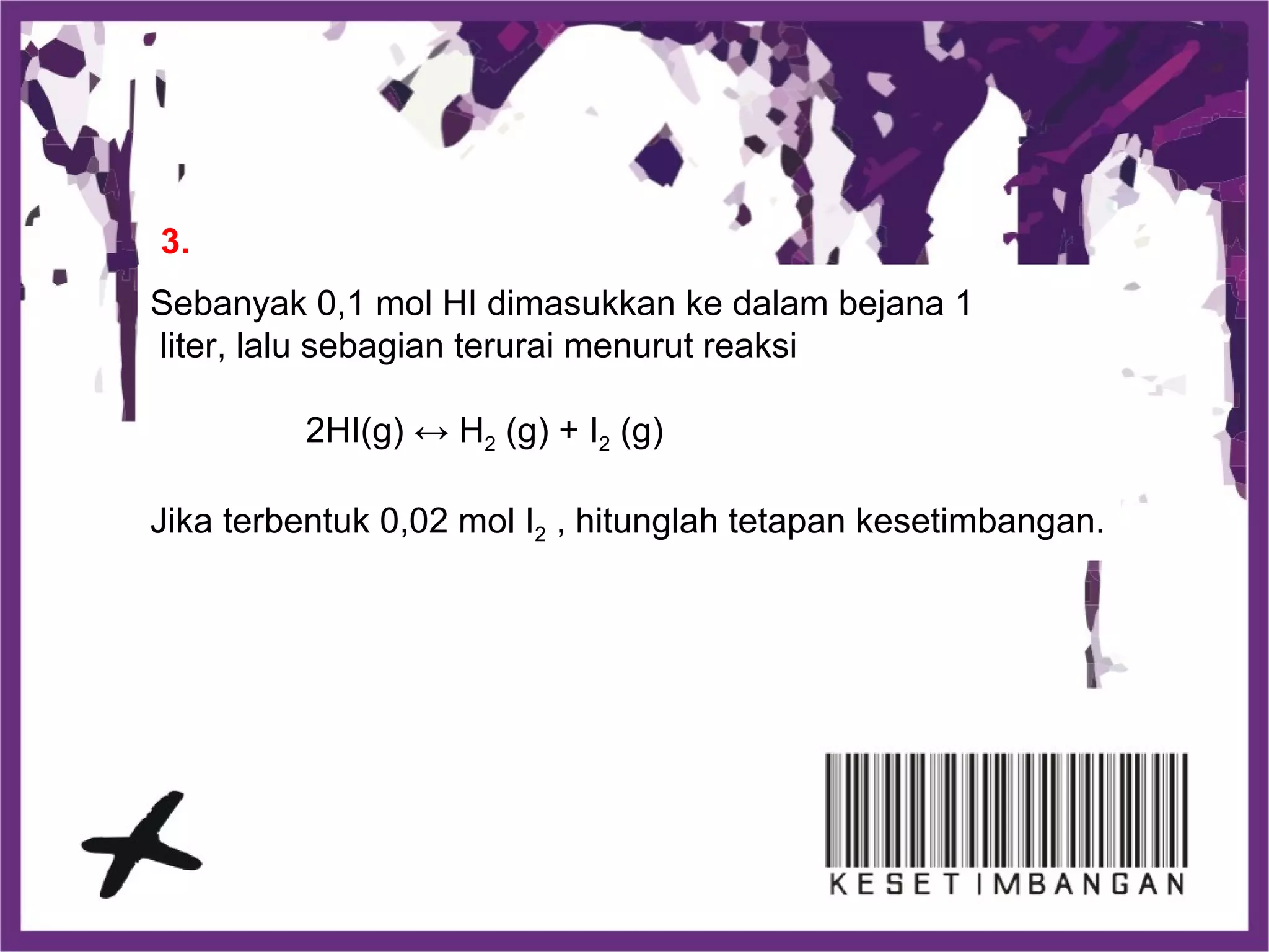 Sebanyak 0,1 mol HI dimasukkan ke dalam bejana 1
liter, lalu sebagian terurai menurut reaksi
2HI(g) ↔ H2 (g) + I2 (g)
Jika terbentuk 0,02 mol I2 , hitunglah tetapan kesetimbangan.
3.
 