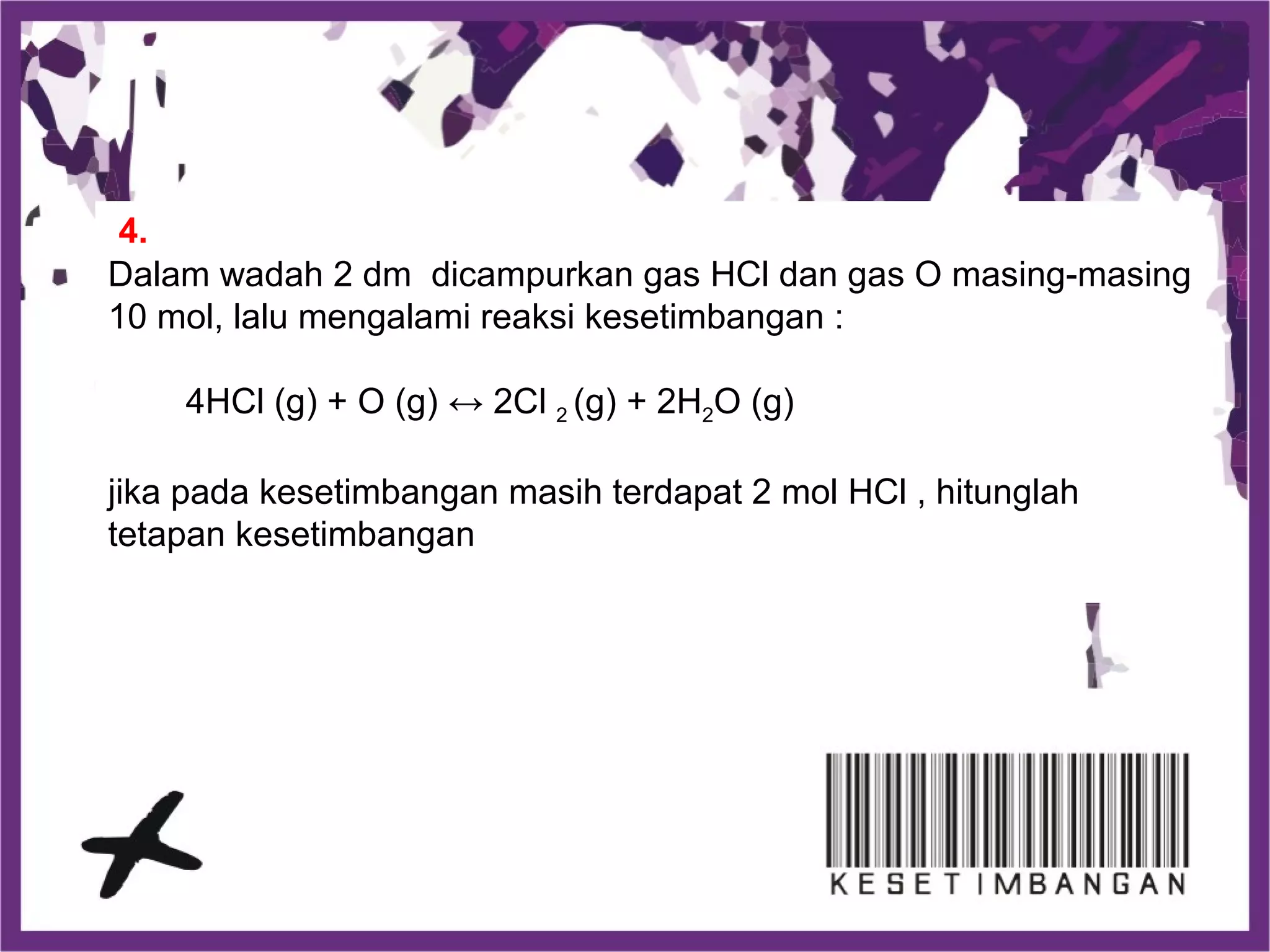 Dalam wadah 2 dm dicampurkan gas HCl dan gas O masing-masing
10 mol, lalu mengalami reaksi kesetimbangan :
4HCl (g) + O (g) ↔ 2Cl 2 (g) + 2H2O (g)
jika pada kesetimbangan masih terdapat 2 mol HCl , hitunglah
tetapan kesetimbangan
4.
 