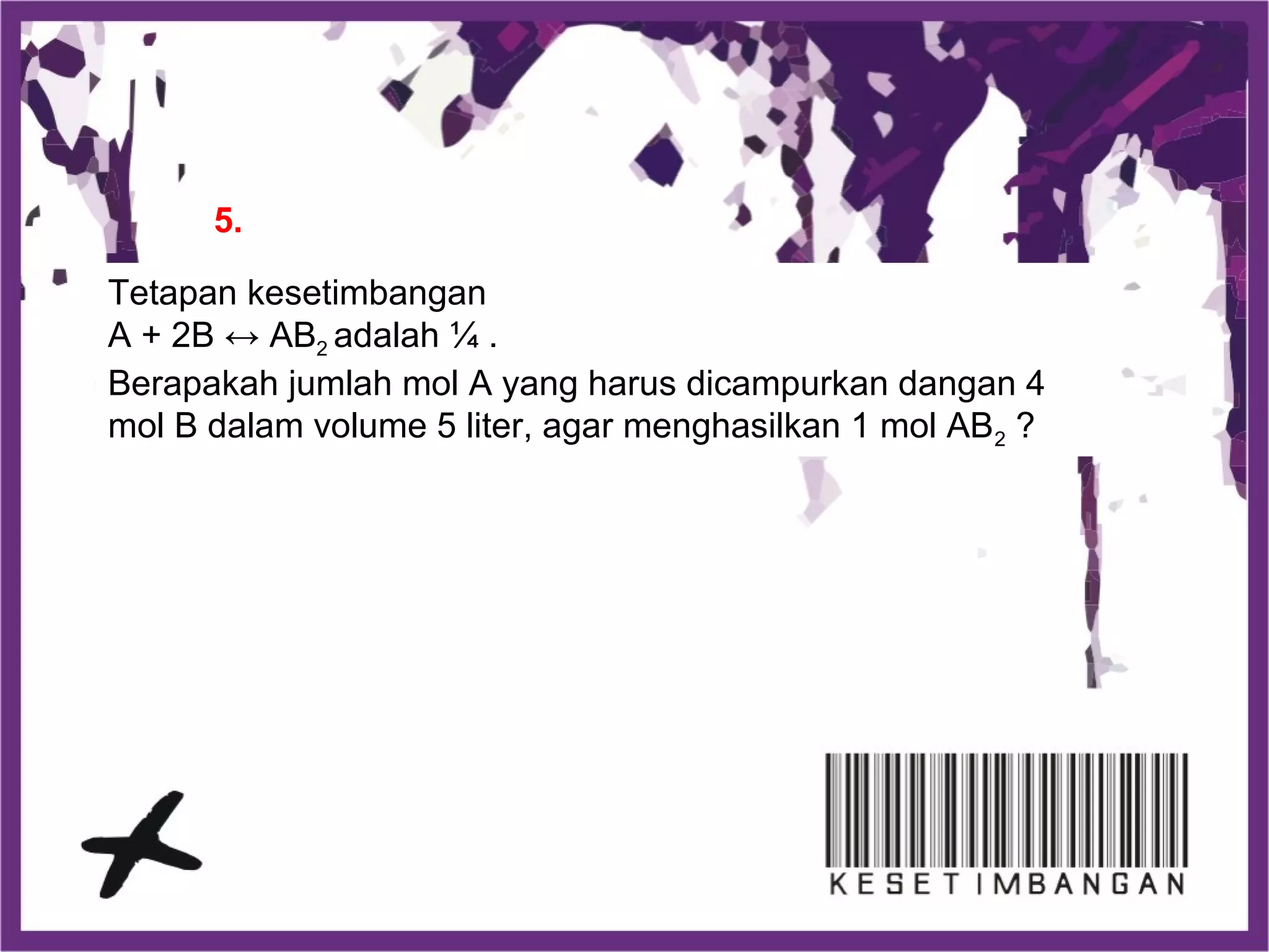 Tetapan kesetimbangan
A + 2B ↔ AB2 adalah ¼ .
Berapakah jumlah mol A yang harus dicampurkan dangan 4
mol B dalam volume 5 liter, agar menghasilkan 1 mol AB2 ?
5.
 