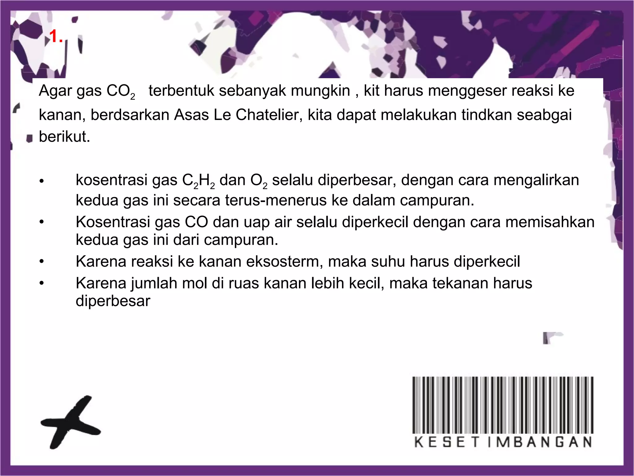 Agar gas CO2 terbentuk sebanyak mungkin , kit harus menggeser reaksi ke
kanan, berdsarkan Asas Le Chatelier, kita dapat melakukan tindkan seabgai
berikut.
• kosentrasi gas C2H2 dan O2 selalu diperbesar, dengan cara mengalirkan
kedua gas ini secara terus-menerus ke dalam campuran.
• Kosentrasi gas CO dan uap air selalu diperkecil dengan cara memisahkan
kedua gas ini dari campuran.
• Karena reaksi ke kanan eksosterm, maka suhu harus diperkecil
• Karena jumlah mol di ruas kanan lebih kecil, maka tekanan harus
diperbesar
1.
 