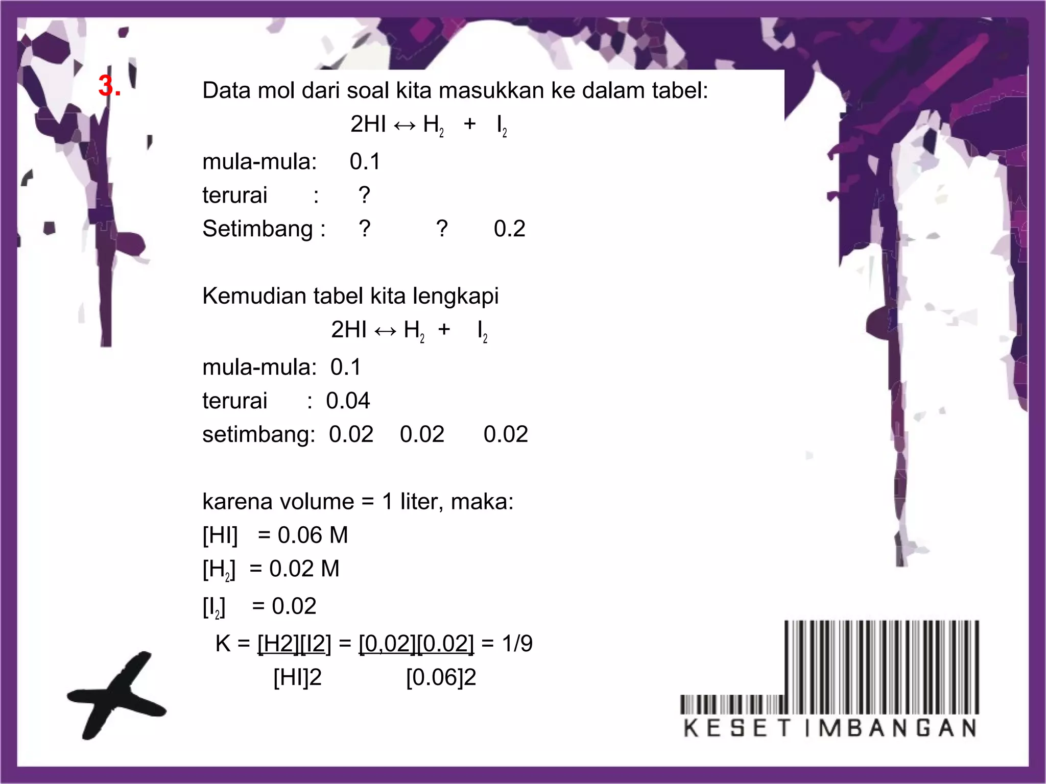 Data mol dari soal kita masukkan ke dalam tabel:
2HI ↔ H2 + I2
mula-mula: 0.1
terurai : ?
Setimbang : ? ? 0.2
Kemudian tabel kita lengkapi
2HI ↔ H2 + I2
mula-mula: 0.1
terurai : 0.04
setimbang: 0.02 0.02 0.02
karena volume = 1 liter, maka:
[HI] = 0.06 M
[H2] = 0.02 M
[I2] = 0.02
K = [H2][I2] = [0,02][0.02] = 1/9
[HI]2 [0.06]2
3.
 