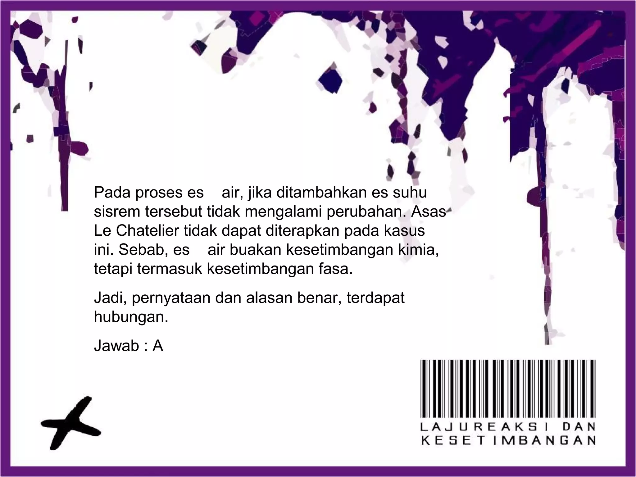 Pada proses es air, jika ditambahkan es suhu
sisrem tersebut tidak mengalami perubahan. Asas
Le Chatelier tidak dapat diterapkan pada kasus
ini. Sebab, es air buakan kesetimbangan kimia,
tetapi termasuk kesetimbangan fasa.
Jadi, pernyataan dan alasan benar, terdapat
hubungan.
Jawab : A
 