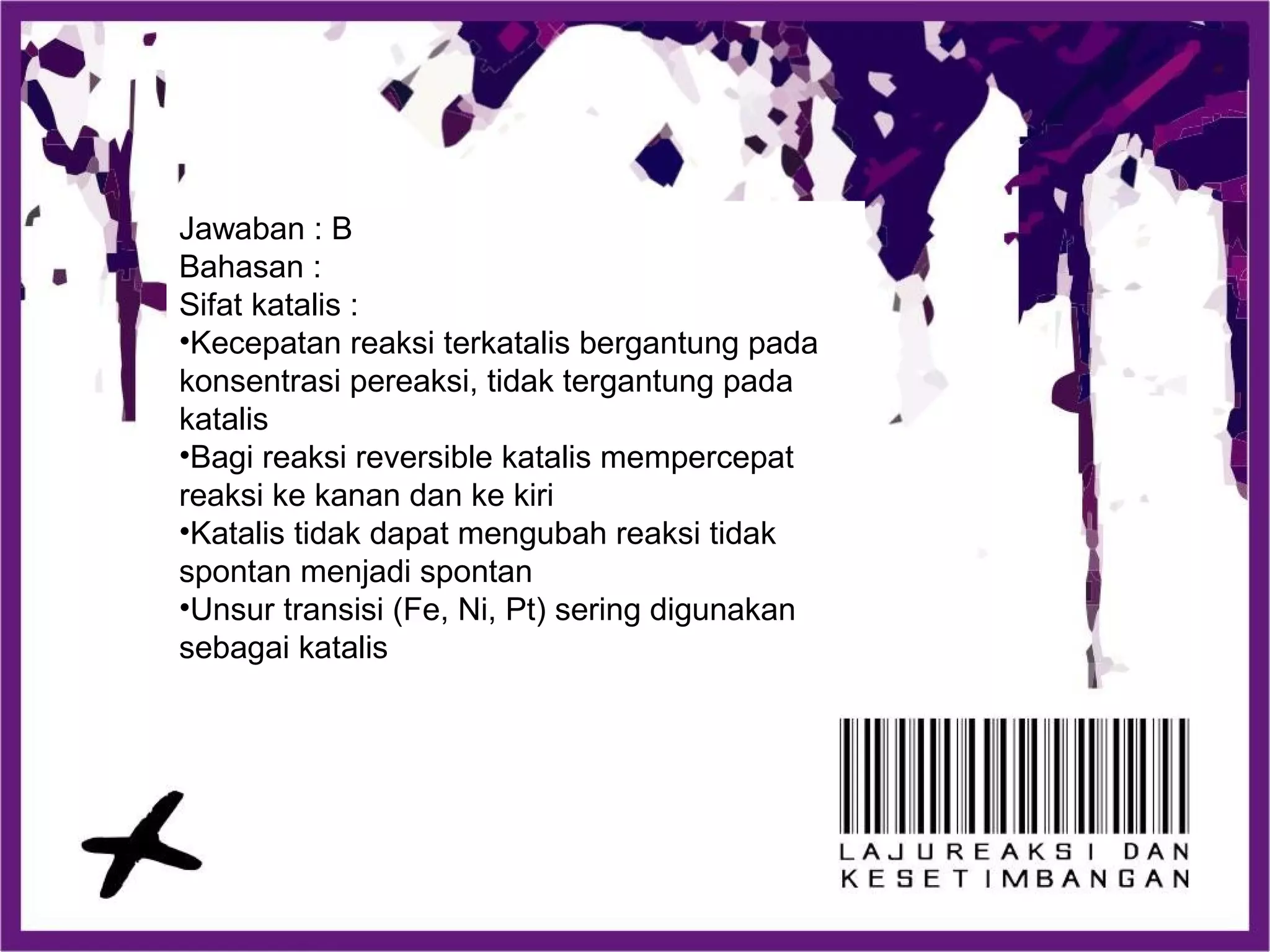 Jawaban : B
Bahasan :
Sifat katalis :
•Kecepatan reaksi terkatalis bergantung pada
konsentrasi pereaksi, tidak tergantung pada
katalis
•Bagi reaksi reversible katalis mempercepat
reaksi ke kanan dan ke kiri
•Katalis tidak dapat mengubah reaksi tidak
spontan menjadi spontan
•Unsur transisi (Fe, Ni, Pt) sering digunakan
sebagai katalis
 