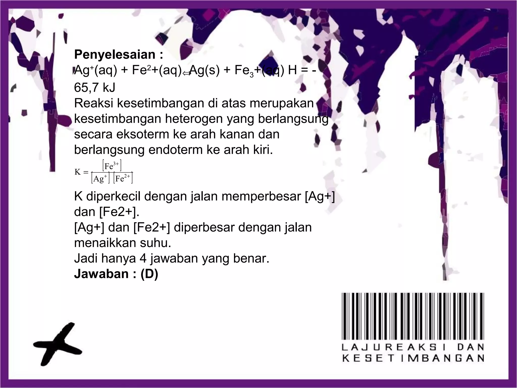 Penyelesaian :
Ag+
(aq) + Fe2
+(aq) Ag(s) + Fe3+(aq) H = -
65,7 kJ
Reaksi kesetimbangan di atas merupakan
kesetimbangan heterogen yang berlangsung
secara eksoterm ke arah kanan dan
berlangsung endoterm ke arah kiri.
K diperkecil dengan jalan memperbesar [Ag+]
dan [Fe2+].
[Ag+] dan [Fe2+] diperbesar dengan jalan
menaikkan suhu.
Jadi hanya 4 jawaban yang benar.
Jawaban : (D)
[ ]
[ ] [ ]++
+
= 2
3
FeAg
Fe
K
⇔
 