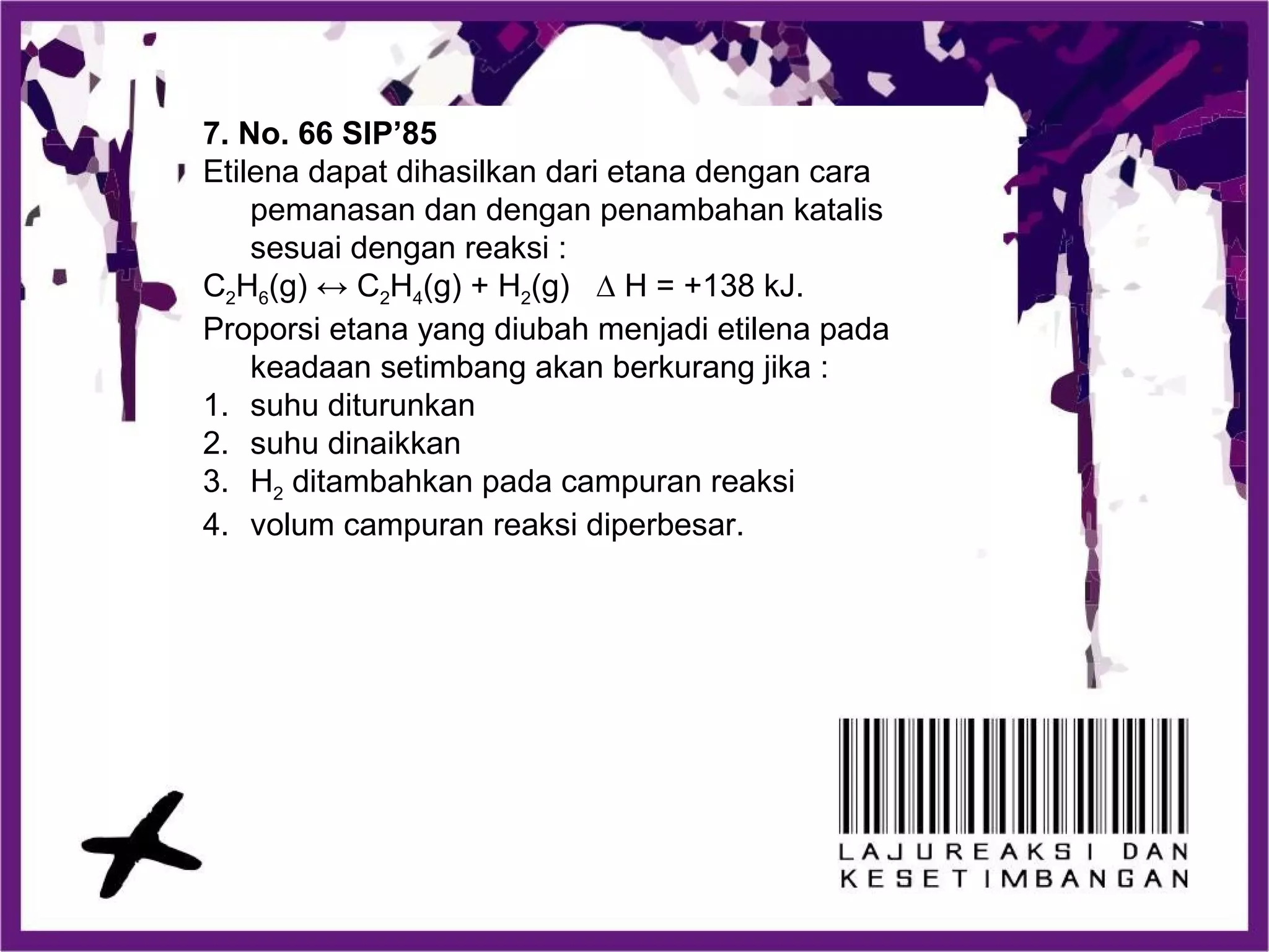 7. No. 66 SIP’85
Etilena dapat dihasilkan dari etana dengan cara
pemanasan dan dengan penambahan katalis
sesuai dengan reaksi :
C2H6(g) ↔ C2H4(g) + H2(g) ∆ H = +138 kJ.
Proporsi etana yang diubah menjadi etilena pada
keadaan setimbang akan berkurang jika :
1. suhu diturunkan
2. suhu dinaikkan
3. H2 ditambahkan pada campuran reaksi
4. volum campuran reaksi diperbesar.
 