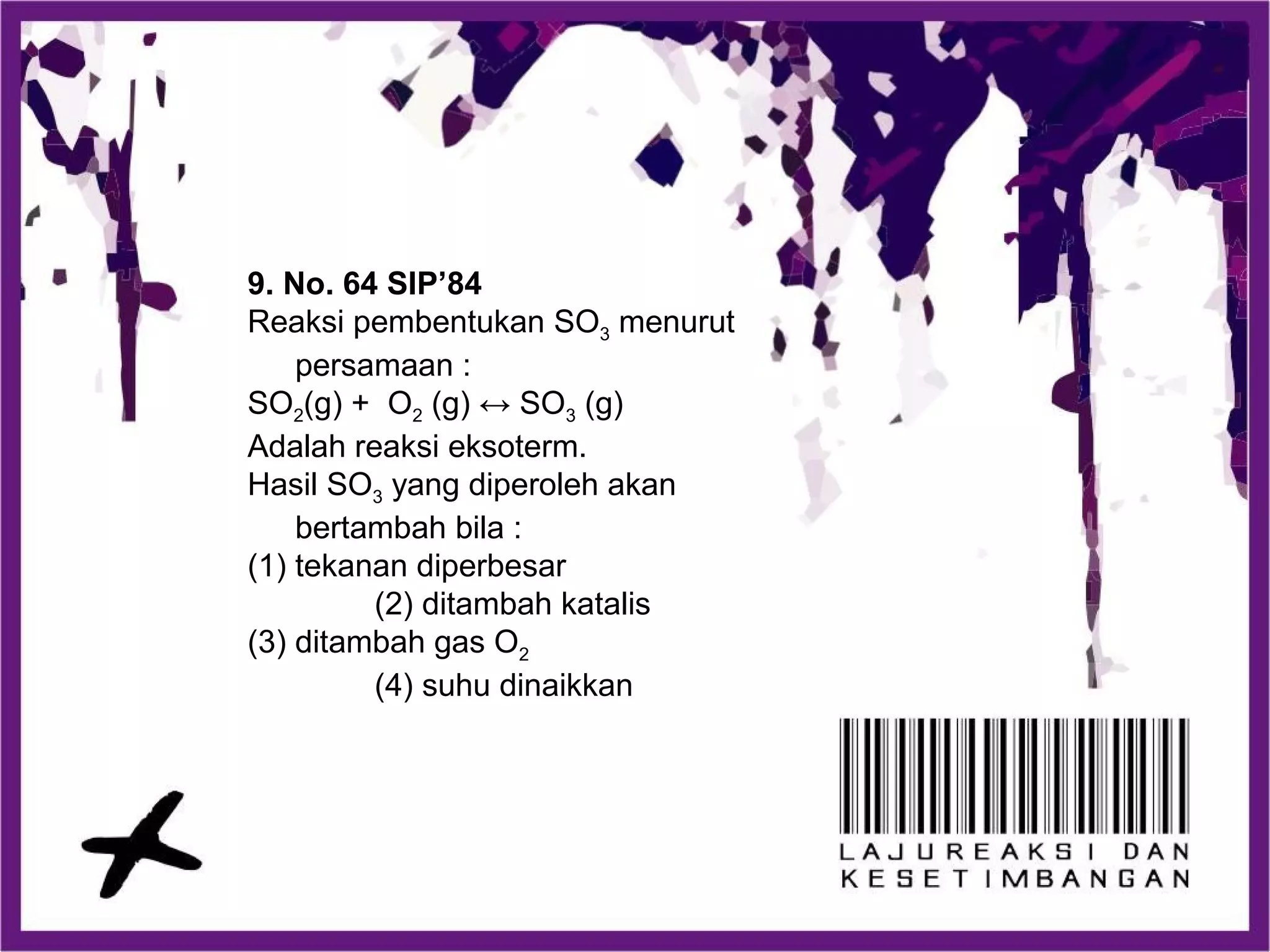 9. No. 64 SIP’84
Reaksi pembentukan SO3 menurut
persamaan :
SO2(g) + O2 (g) ↔ SO3 (g)
Adalah reaksi eksoterm.
Hasil SO3 yang diperoleh akan
bertambah bila :
(1) tekanan diperbesar
(2) ditambah katalis
(3) ditambah gas O2
(4) suhu dinaikkan
 