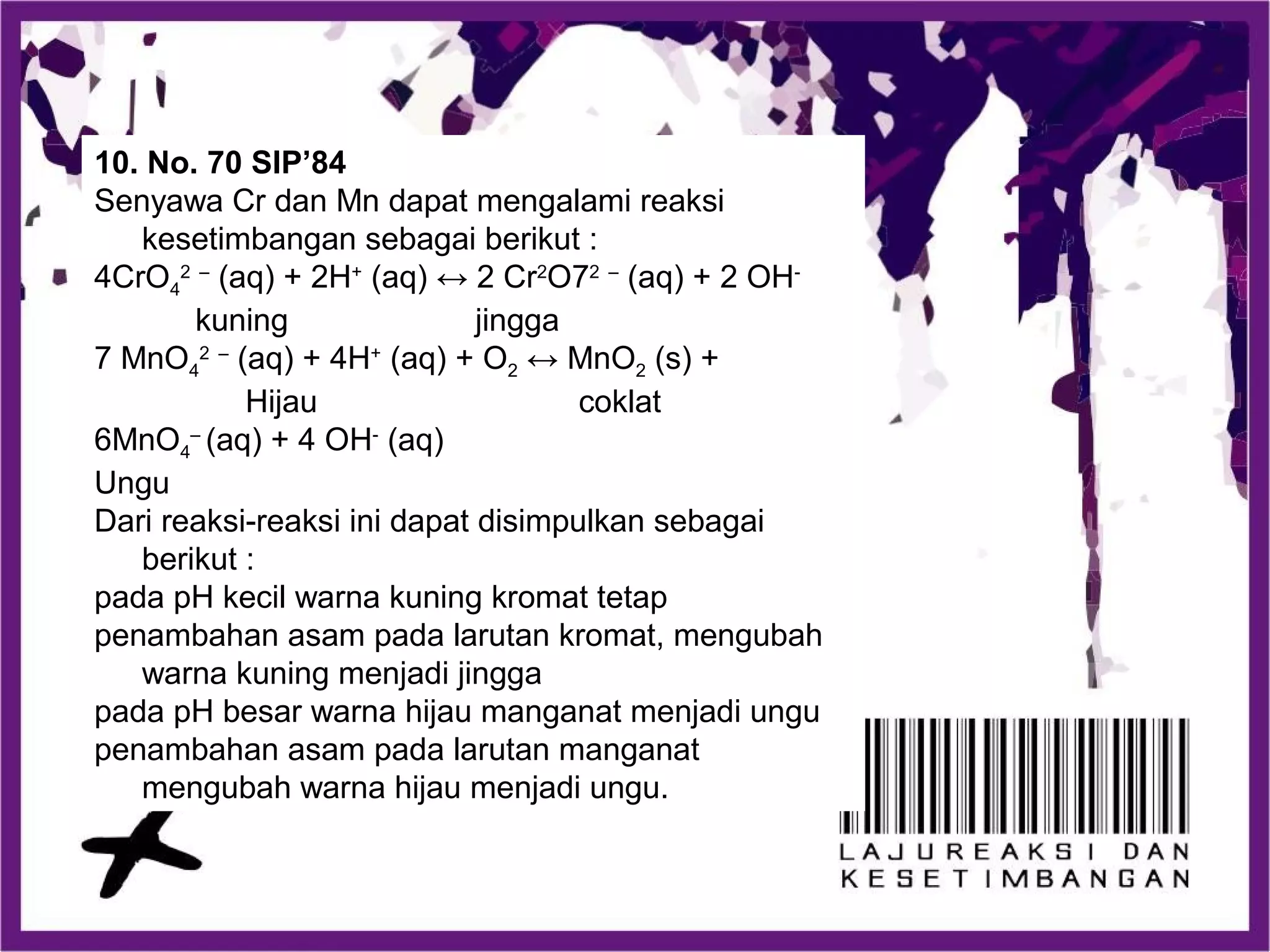 10. No. 70 SIP’84
Senyawa Cr dan Mn dapat mengalami reaksi
kesetimbangan sebagai berikut :
4CrO4
2 –
(aq) + 2H+
(aq) ↔ 2 Cr2
O72 –
(aq) + 2 OH-
kuning jingga
7 MnO4
2 –
(aq) + 4H+
(aq) + O2 ↔ MnO2 (s) +
Hijau coklat
6MnO4
–
(aq) + 4 OH-
(aq)
Ungu
Dari reaksi-reaksi ini dapat disimpulkan sebagai
berikut :
pada pH kecil warna kuning kromat tetap
penambahan asam pada larutan kromat, mengubah
warna kuning menjadi jingga
pada pH besar warna hijau manganat menjadi ungu
penambahan asam pada larutan manganat
mengubah warna hijau menjadi ungu.
 
