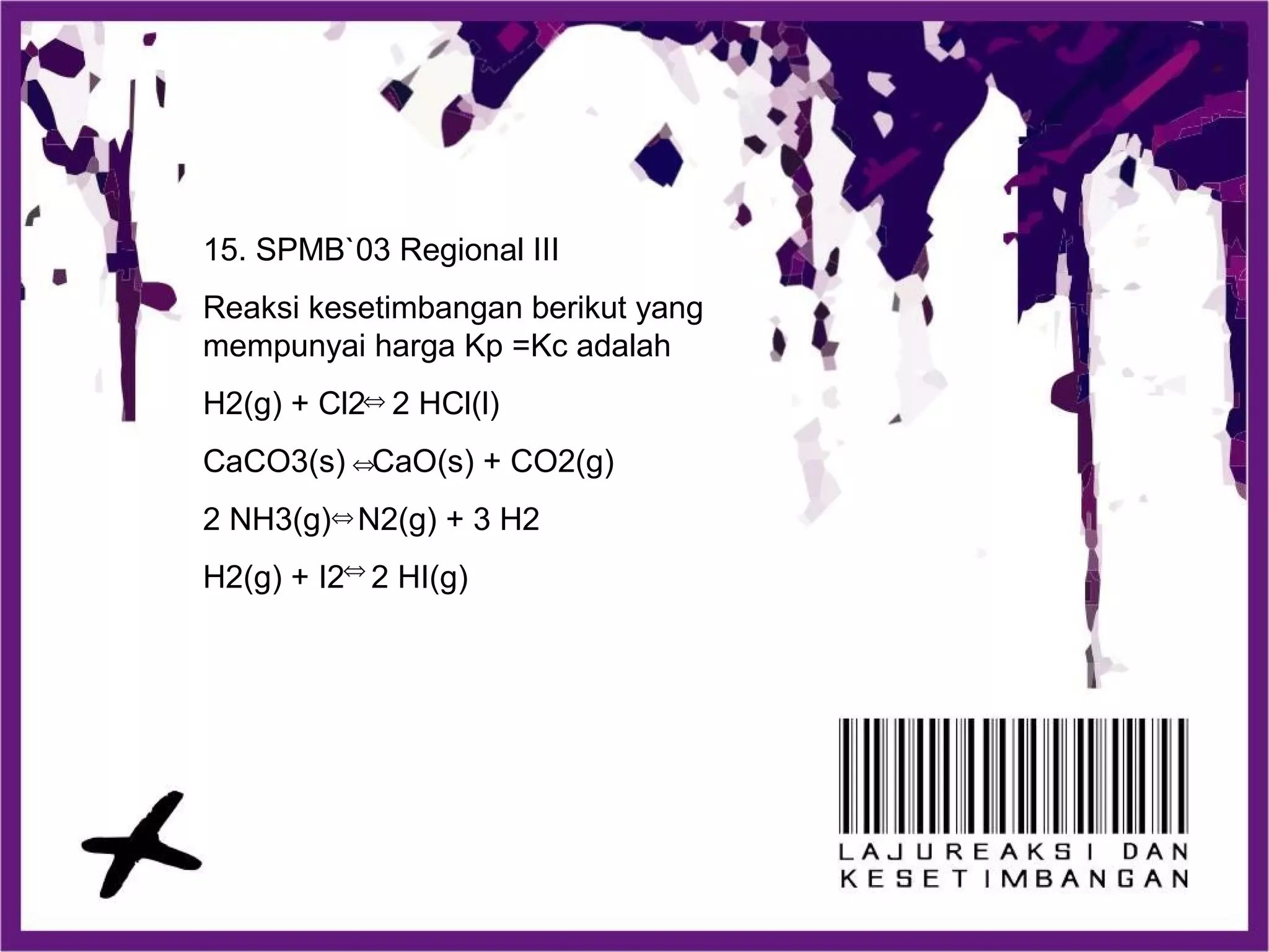 15. SPMB`03 Regional III
Reaksi kesetimbangan berikut yang
mempunyai harga Kp =Kc adalah
H2(g) + Cl2 2 HCl(l)
CaCO3(s) CaO(s) + CO2(g)
2 NH3(g) N2(g) + 3 H2
H2(g) + I2 2 HI(g)⇔
⇔
⇔
⇔
 
