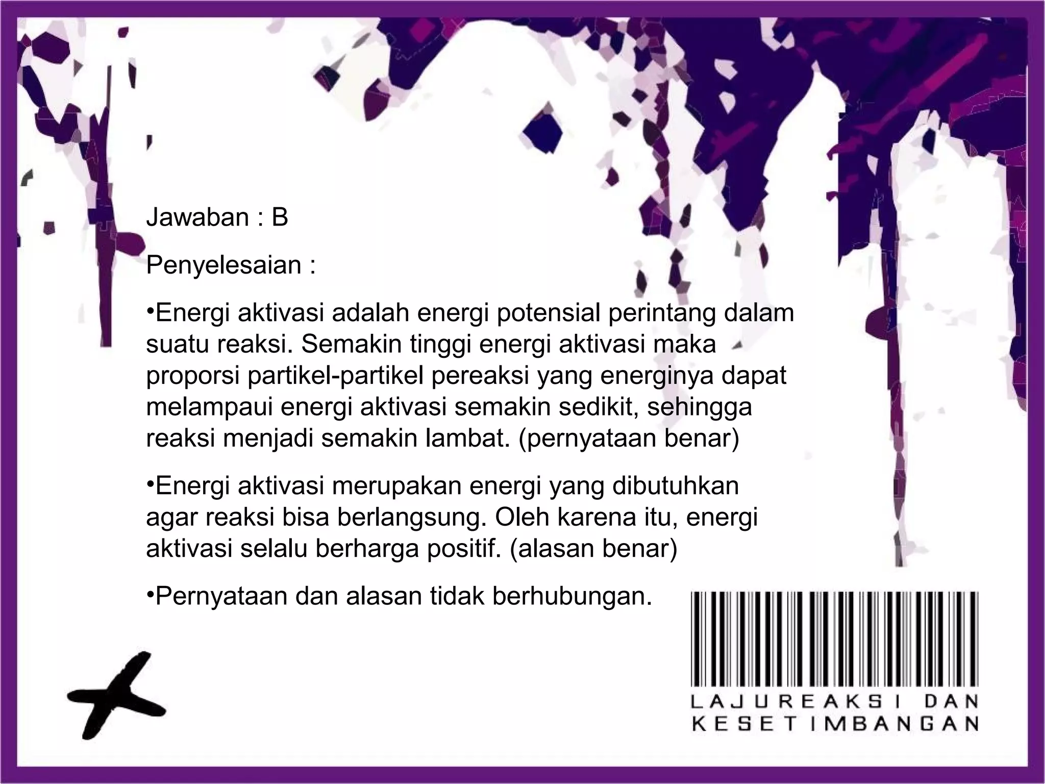 Jawaban : B
Penyelesaian :
•Energi aktivasi adalah energi potensial perintang dalam
suatu reaksi. Semakin tinggi energi aktivasi maka
proporsi partikel-partikel pereaksi yang energinya dapat
melampaui energi aktivasi semakin sedikit, sehingga
reaksi menjadi semakin lambat. (pernyataan benar)
•Energi aktivasi merupakan energi yang dibutuhkan
agar reaksi bisa berlangsung. Oleh karena itu, energi
aktivasi selalu berharga positif. (alasan benar)
•Pernyataan dan alasan tidak berhubungan.
 