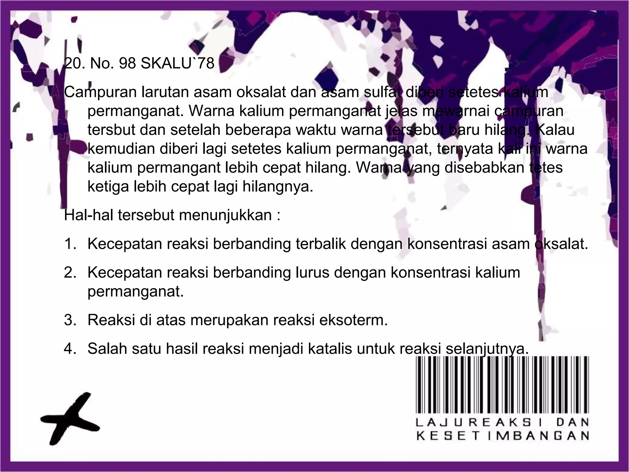 20. No. 98 SKALU`78
Campuran larutan asam oksalat dan asam sulfat diberi setetes kalium
permanganat. Warna kalium permanganat jelas mewarnai campuran
tersbut dan setelah beberapa waktu warna tersebut baru hilang. Kalau
kemudian diberi lagi setetes kalium permanganat, ternyata kali ini warna
kalium permangant lebih cepat hilang. Warna yang disebabkan tetes
ketiga lebih cepat lagi hilangnya.
Hal-hal tersebut menunjukkan :
1. Kecepatan reaksi berbanding terbalik dengan konsentrasi asam oksalat.
2. Kecepatan reaksi berbanding lurus dengan konsentrasi kalium
permanganat.
3. Reaksi di atas merupakan reaksi eksoterm.
4. Salah satu hasil reaksi menjadi katalis untuk reaksi selanjutnya.
 
