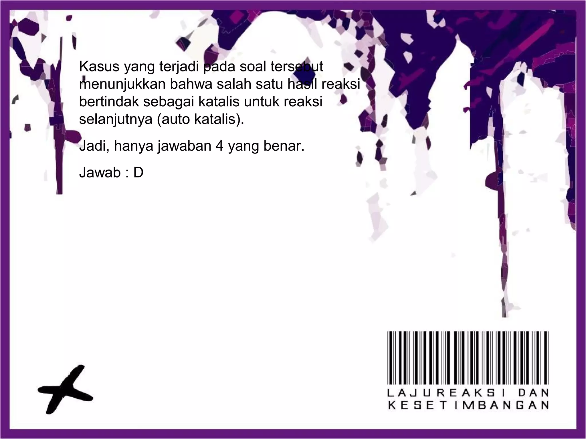Kasus yang terjadi pada soal tersebut
menunjukkan bahwa salah satu hasil reaksi
bertindak sebagai katalis untuk reaksi
selanjutnya (auto katalis).
Jadi, hanya jawaban 4 yang benar.
Jawab : D
 