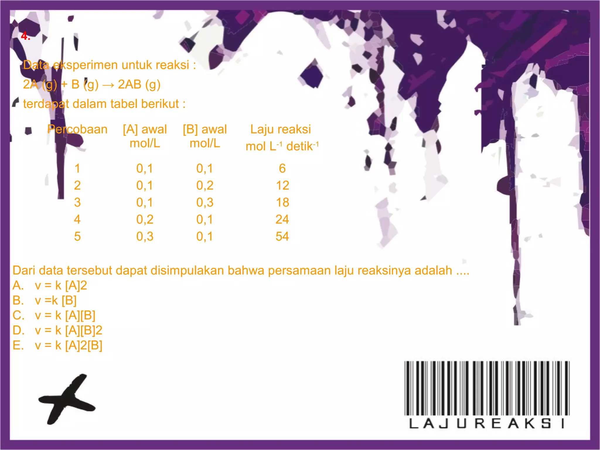 Data eksperimen untuk reaksi :
2A (g) + B (g) → 2AB (g)
terdapat dalam tabel berikut :
Percobaan [A] awal
mol/L
[B] awal
mol/L
Laju reaksi
mol L-1
detik-1
1
2
3
4
5
0,1
0,1
0,1
0,2
0,3
0,1
0,2
0,3
0,1
0,1
6
12
18
24
54
Dari data tersebut dapat disimpulakan bahwa persamaan laju reaksinya adalah ....
A. v = k [A]2
B. v =k [B]
C. v = k [A][B]
D. v = k [A][B]2
E. v = k [A]2[B]
4.
 
