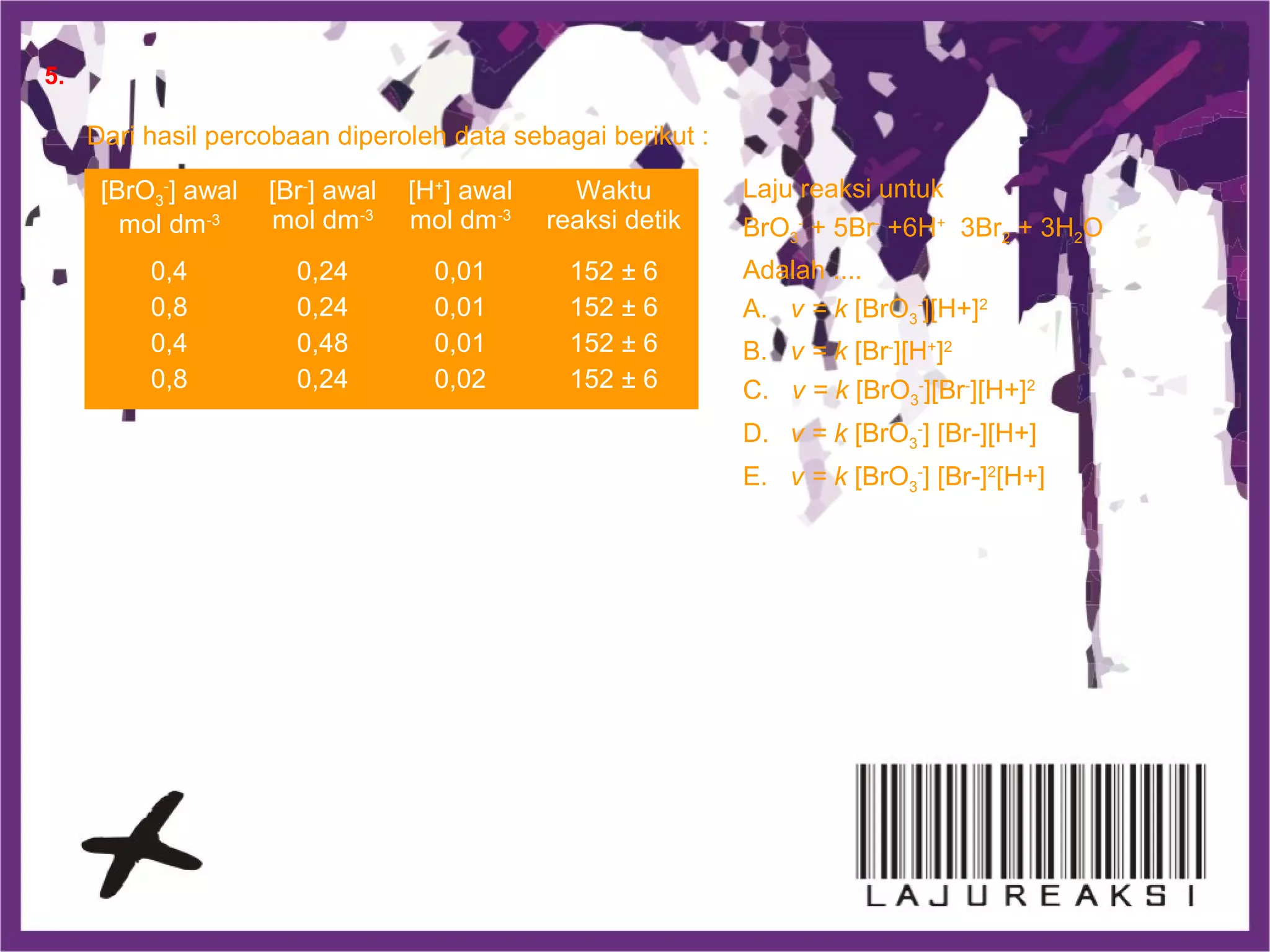 Dari hasil percobaan diperoleh data sebagai berikut :
Laju reaksi untuk
BrO3
-
+ 5Br-
+6H+
3Br2 + 3H2O
Adalah ....
A. v = k [BrO3
-
][H+]2
B. v = k [Br-
][H+
]2
C. v = k [BrO3
-
][Br-
][H+]2
D. v = k [BrO3
-
] [Br-][H+]
E. v = k [BrO3
-
] [Br-]2
[H+]
[BrO3
-
] awal
mol dm-3
[Br-
] awal
mol dm-3
[H+
] awal
mol dm-3
Waktu
reaksi detik
0,4
0,8
0,4
0,8
0,24
0,24
0,48
0,24
0,01
0,01
0,01
0,02
152 ± 6
152 ± 6
152 ± 6
152 ± 6
5.
 