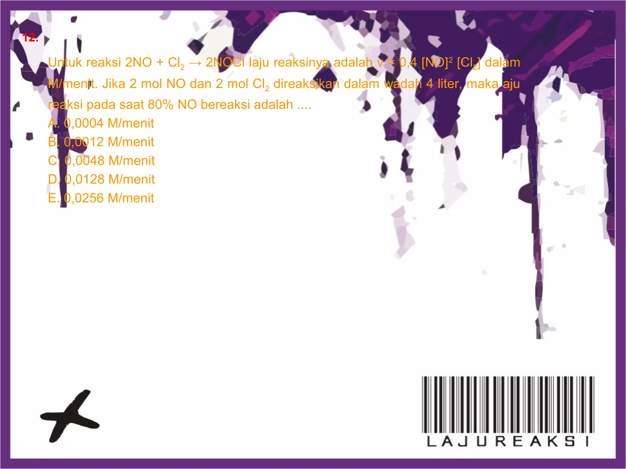 Untuk reaksi 2NO + Cl2 → 2NOCl laju reaksinya adalah v = 0,4 [NO]2
[Cl2] dalam
M/menit. Jika 2 mol NO dan 2 mol Cl2 direaksikan dalam wadah 4 liter, maka aju
reaksi pada saat 80% NO bereaksi adalah ....
A. 0,0004 M/menit
B. 0,0012 M/menit
C. 0,0048 M/menit
D. 0,0128 M/menit
E. 0,0256 M/menit
12.
 